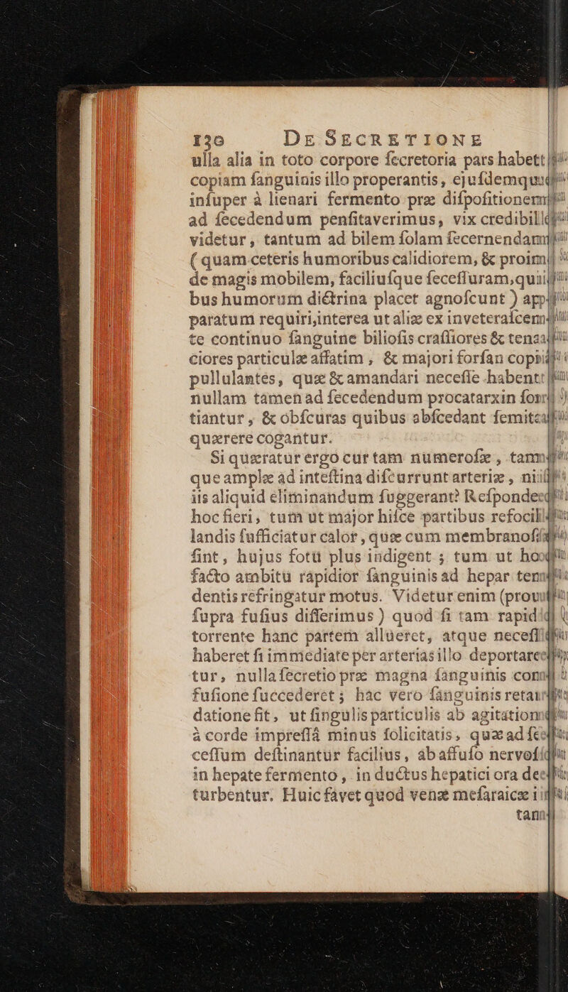 ulla alia in toto corpore fccretoria pars habett $^ copiam fanguinis illo properantis, ejufdemquaqp^ infuper à lienari. fermento prz difpofitionerm P ad fecedendum penfitaverimus, vix credibillig? videtur , tantum ad bilem folam fecernendamiy/ ( quam ceteris humoribus calidiorem, &amp; proim)| de magis mobilem, ue fecefluram,quaif?i bus humorum diétrina placet agnofcunt ) appui paratum requiri,interea utaliz ex inveteraicem! Mi te continuo fanguine biliofis cra(liores &amp; tenaajfii ciores particule affatim , &amp; majori forfan copi rU pullulantes, quz &amp; amandari necefle .ha bent Ku nullam tàmen ad fecedendum procatarxin fonrj J tiantur , &amp; obfcuras quibus abfcedant femitea! quasrere cogantur. | Si queratur ergo curtam numerofz , tanmgf que ample ad inteftina difeurrunt arteriz , niil iis aliquid eliminandum fuggerant R cfpondez E hocfieri; tum ut major hifce partibus refocill4 landis fufficiatur calor , quse cum membranofíaw fint, hujus fotü plus iudigent ; tum ut ho facto ambit rápidior fanguini is ad hepar ten dentis pe Videtur enim (prov fupra fufius differimus ) quod fi tam rapid torrente hanc partem al ilaeret, atque necefl haberet fi immediate per arteriasillo deportare tur, nullafecretio prz magna fanguinis con fufione fuccederet ; hàc vero o fanguinis retai dationefit, utfingul is particulis ab agitation à corde impreffá minus folicitatis, quac ad fc ceffum deftinantur facilius, abafi ffufo nervofdi in hepate fermento , 1n ductus hepatici ora deeff turbentur. Huic favet quod vena? mefaraicse 1igfi tani