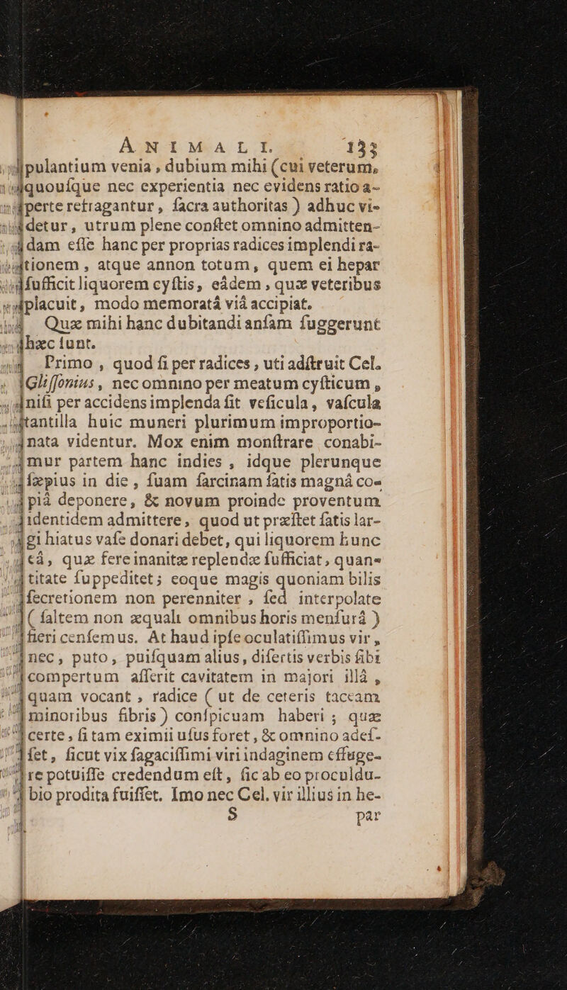 Ipulantium venia , dubium mihi (cui veterum, /dquoufque nec experientia nec evidens ratioa- «perte retragantur , facra authoritas ) adhuc vi- sj detur, utrum plene conftet omnino admitten- i dam efle hanc per proprias radices implendi ra- jationem , atque annon totum, quem ei hepar qdMufficit liquorem cyftis, eádem , quz veteribus »siplacuit, modo memoratá vià accipiat. 4j. Quz mihi hanc dubitandianfam fuggerunt ghzc tunt. jj. Primo , quod fi per radices , uti adftruit Cel. IGiiffonius , nec omnino per meatum cyíticum , ; [nifi per accidens implenda fit veficula, vaícula 4tantilla huic muneri plurimum improportio- j nata videntur. Mox enim monfílrare conabi- jmur partem hanc indies , idque plerunque jfapius i in die , fuam farciram fatis magná co- ; 4 plà deponere, &amp; novum proinde proventum ]identidem admittere, quod ut przítet fatis lar- ji hiatus vafe donari debet, qui liquorem bunc uk quz fereinanitz replendz fufficiat , quan- jtitate fuppeditet; eoque magis quoniam bilis Afecretionem non perenniter , fed int terpolate 1 faltem non zqualt omnibus horis menfurá ) ]fieri cen nfemus. At haud ipfe oculatiffimus vir , nec, puto, puifquam alius, difertis verbis fibt compertum aíferit cavitatem in majori illà , [quam vocant , radice ( ut de ceteris taccam 1 minoribus fibris ) confpicuam haberi ; quae T certe; fitam eximii ufus í foret, &amp; omnino adef- iet, ficut vix fagaciffimi viri indaginem cffuge- n || re potuiffe credendum eít, (ic ab eo proculdu- 1 bio prodita fuiffet. Imo nec Cel. vir illius in he- ] $ par