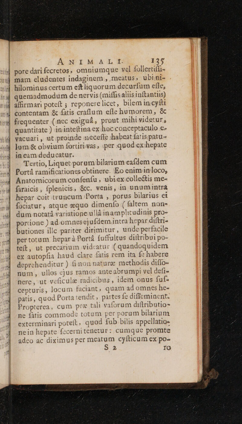 pore dari fecretos, omniumque vel follertiffi- mam eludentes indaginem , meatus, ubi;i- hilominus certum eft liquorum decurfum efle, quemadmodum de nervis (miffis aliis inftantiis) affirmari poteft ; reponerelicet, bilem in.cyfti contentam &amp; fatis crafíum efle humorem , &amp; frequenter (nec exiguá, prout mihi videtur, quantitate ) ininteftina ex hoc conceptaculo e- vacuari , ut proinde mecefle habeat fatis patu- lum &amp; obvium fortiri vas , :per quod ex:hepate in eam deducatur. Tertio, Liquet porum bilarium eafdem cum Portà ramificationes obtinere. Eo enimanloco; Anatomicorum confenfu , ubiex:colle&amp;tis me- faraicis , fplenicis, &amp;c. venis, in unumuntra hepar coit truncum Porta , porus bilarius ei fociatur, atque «quo dimenfo ( faltem non- dum notatá variatione.u!là inamplitadinis pro- porione ) ad. omnesejufdem intra hepar diftri- butiones illc pariter dirimitur, unde perfacile pertotum heparà Portá fuffultus diftribui po- teft, ut precarium videatur ( quandoquidem ex autopfia haud clare fatis rem ita f» habere deprehenditur) fi non nature methodis diffo- num, ullos ejus ramos anteabrumpi vel defi- nere, ut veficule radicibus, idem onus fuf- cepturis, locum faciant, quam ad omnes he- patis, quod Porta tendit , partes fe diffeminent. Propterea, cum pre tali vaforum diftributio- e fatis commode totum. per porum bilarium ít, quod fub bilis appellatio- Tnitenetur: cumque promte per meatum cyfíticum ex po- S 2 fO exterminari potel nein hepate fece: p* | adeo ac diximus