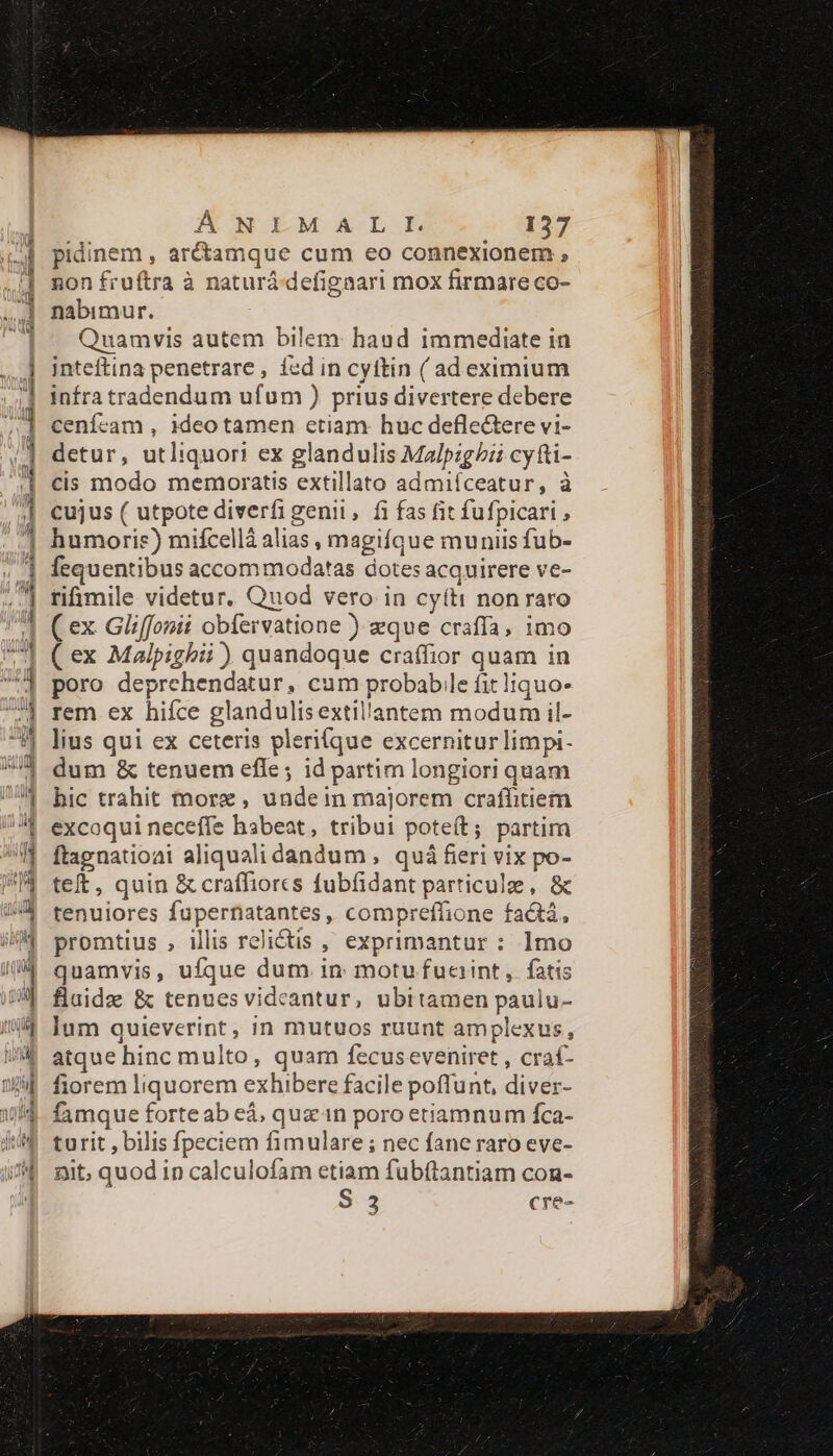 pidinem , aré&amp;tamque cum eo connexionem ; non fruftra à naturá defigaari mox firmare co- nabimur. Quamvis autem bilem: haud immediate in inteftina penetrare, icd in cyítin ( adeximium infra tradendum ufum ) prius divertere debere cenícam , ideo tamen ctiam huc defle&amp;tere vi- detur, utliquori ex glandulis Malpig/i? cyfti- cis modo memoratis extillato admiíceatur, à cujus ( utpote diverfi genii, fi fas fit fufpicari ; humoris) mifcellà alias , magifque muniis fub- fequentibus accom modatas dotes acquirere ve- rifimile videtur. Quod vero in cyíti non raro ( ex Gliffonii obfervatione ) eque craffa, imo ( ex Malpighii ) quandoque craffior quam in poro deprehendatur, cum probable fit liquo- rem ex hifce glandulisextillantem modum il- lius qui ex ceteris plerifque excernitur limpi- dum &amp; tenuem efle; id partim longiori quam hic trahit morz, undein majorem craffitiem excoqui neceffe habeat, tribui poteít; partim ftagnatioai aliquali dandum , quá fieri vix po- teft, quin &amp; craffiorcs fubfidant particule, &amp; tenuiores fupernatantes , compreffione fa&amp;tá, promtius , illis relictis , exprimantur : 1mo quamvis, ufque dum in motu fuaint ,. fatis fluide &amp; tenues videantur, ubitamen paulu- lum quieverint, in mutuos ruunt amplexus, atque hinc multo, quam fecuseveniret , craf- fiorem liquorem exhibere facile poffunt, diver- famque forteab eá, quz in poro etiamnum fca- turit , bilis fpeciem fimulare ; nec fane raro eve- nit, quod in calculofam etiam fubftantiam con- S 3 cre-