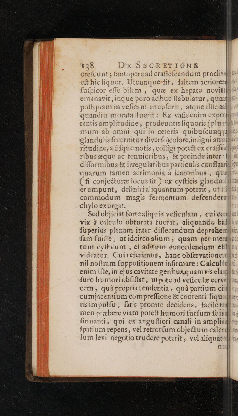 Pas acrioreei novit Utcunque-fit icon e065 bilen 10e ICOFr eie ouem , qu c Animo ees a p ET ávit,1T0quUe poroacnuc Hl r,Qqua : »1 r! I * E 6p 11: | 13^ ^ *7?1 iT £A ^ 0 15 ^ re 4 aO f rne iit /— A^ uam m vencam Ifl pier, TE Huc angl 4 ? H u morata fuerit: Ex k elandulis fecernitu Ps lore,infigai anni 1 LI - a 341115 v1lsi36 À 1e )U: scd ac tenuloribus, &amp;p roinde inter TU difformibus &amp; irregularibus pasicilisct conflair quarum tamen ac wie onia à lentoribus , qt ( (fü conje&amp;turz locus fit ) ex cyfticis glandu 1 commodum magis fermentum. defcendern chylo exurgar. vix à calculo obturata fuerat; aliquando brili fuperiüs plenam inter diflecandum deprehezi dam fuiffe, utidcirco alium , quam per mes: tum cyíticum , ei aditém concedendum etf] nil nof!ram fuppofitionem infirmare : Calcul enim ifte, in ej us cavitate genit us,quanivis ela; furo hu mori obfiftat, utpote ad veficula cerw cem , quà propria tendentia , quà partium ci eum acentium compreffione &amp; contenti liqu isimpulfu, fatis promte decidens, facile t; men praebere viam poteft humori furfum fei; finuanti, qui ex anguf(liori canali in ampli fpatium repens, vel retrorfum objectum calet lum levi negotio trudere poterit , velaliquat n!