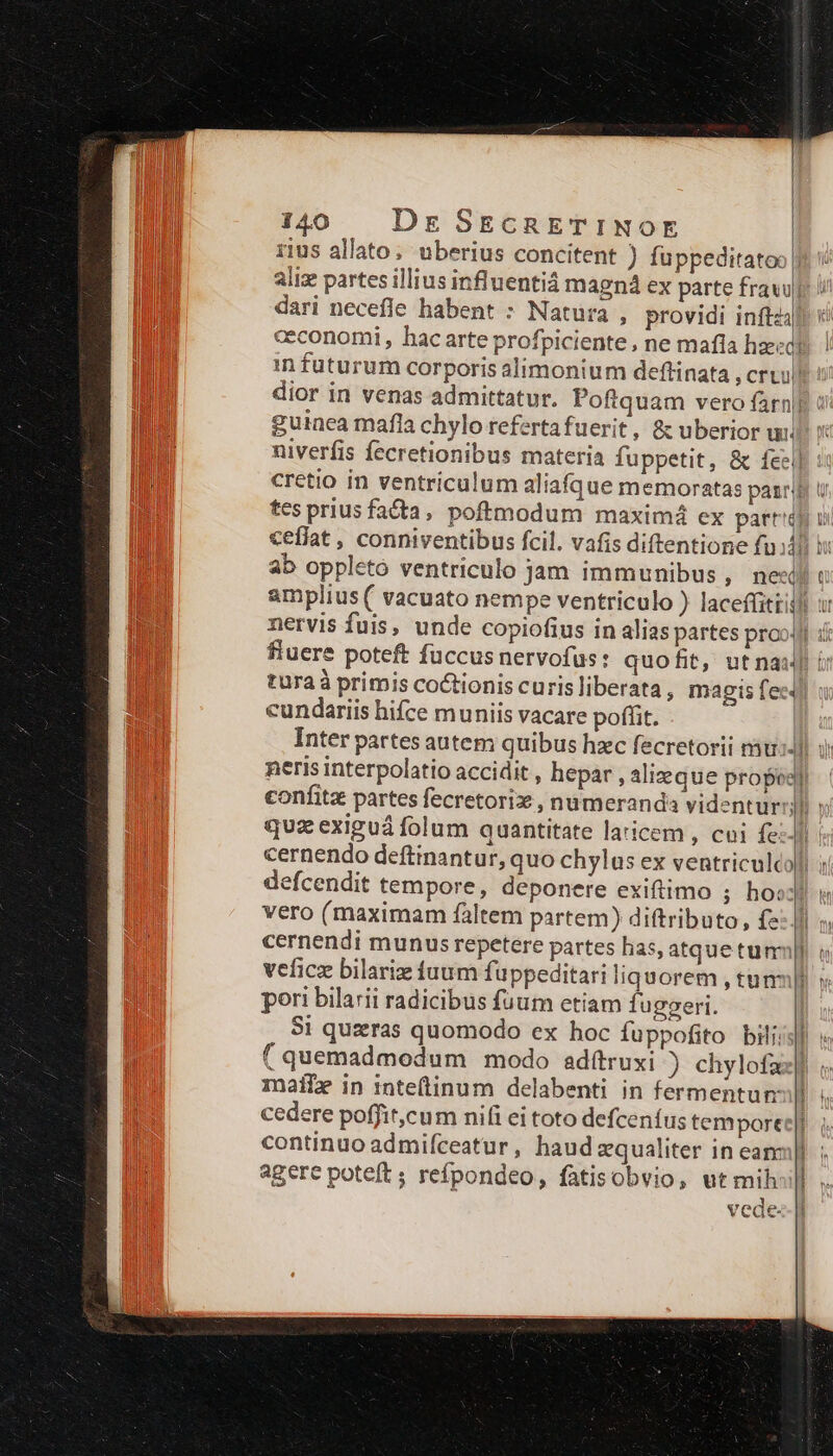 rius allato; uberius concitent ) fuppeditatoo ft ': aliz partes illius influentiá magná ex parte fravuji i dari necefle habent : Natura , providi inftz/ ceconomi , hac arte profpiciente , ne mafía hzegi ! in futurum corporis alimonium deftinata , cru dior in venas admittatur. Poftquam vero farn|g d guinea mafla chylo refertafuerit, &amp; uberior ui. niverfis fecretionibus materia fuppetit, &amp; feel]: cretio in ventriculum alia(que memoratas pairs u tes prius fata, poftmodum maxim4 ex parri ui ceflat , conniventibus fcil. vafis diftentione fu di T ab oppletó ventriculo jam immunibus, nex: amplius ( vacuato nempe ventriculo ) laceffittill ur nervis fuis, unde copiofius in alias partes proo4l i fluere poteft fuccus nervofus: quoft, utnaul t turaà primis coctionis curis liberata , magis fee cundariis hifce muniis vacare poffit. | Inter partes autem quibus hzc fecretorii nàu:- neris interpolatio accidit , hepar, alizeque propos) confitz partes fecretorix , numeranda videntur » quz exiguá folum quantitate laticem , coi fell cernendo deftinantur, quo chylas ex ventriculcoli ; defcendit tempore, deponere exiftimo ; ho«: Mu vero (maximam faltem partem) diftributo, £2: Jl », cernendi munus repetere partes has, atquetumnpl o veficz bilariz iuum fuppeditari liquorem , tuns) pori bilarii radicibus fuum etiam fuggeri. | 5i quzras quomodo ex hoc fuppofito bili. j| ( quemadmodum modo adítruxi ) chylofax] mati in inte(tinum delabenti in fermentunll cedere poffit,cum nifi ei toto defceníus temporee|l. continuo admifceatur, haud zqualiter in eam: agere poteft ; refpondeo, fatisobvio, ut mih: vede- -—