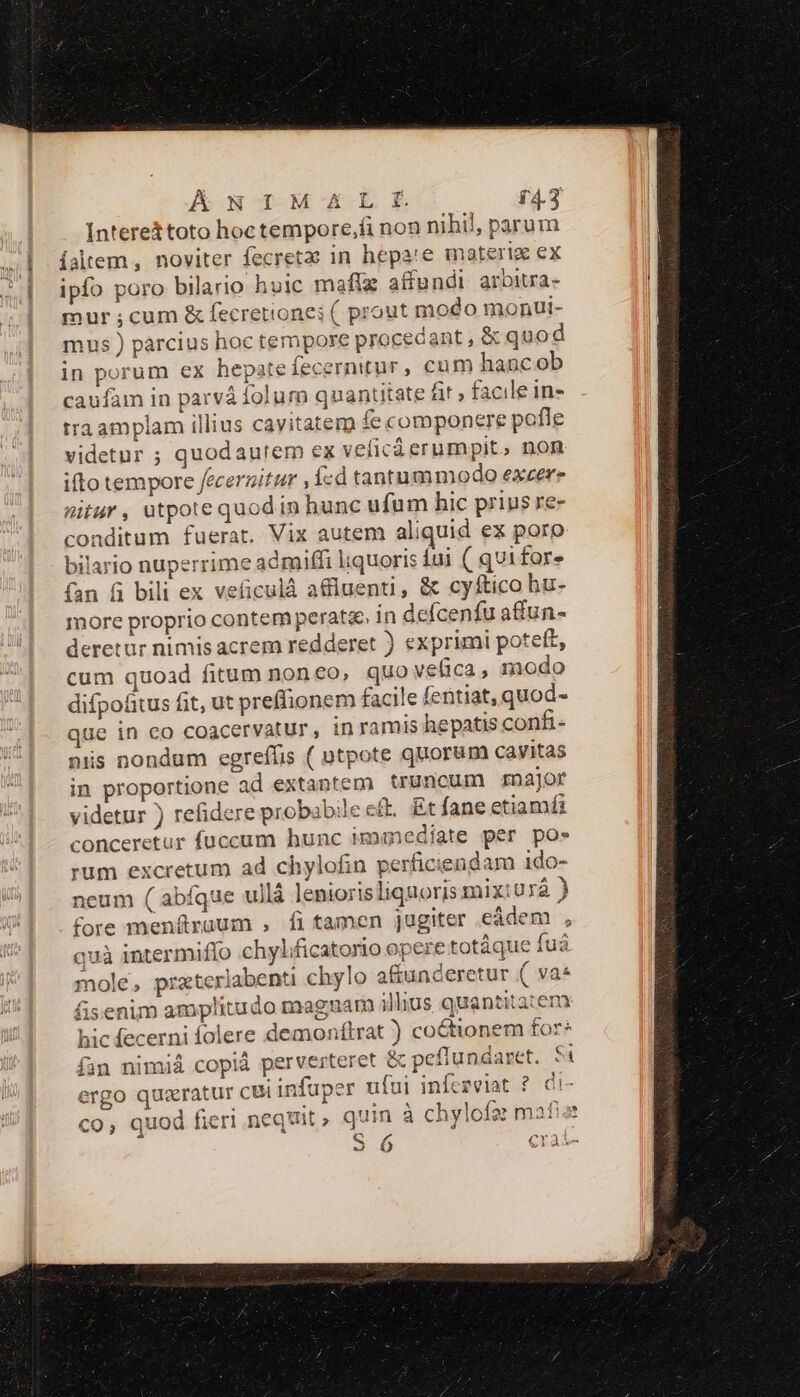 — ÁNIM TAL f 64.3 Interettoto hoc tempore,fi non nihil, parum ipfo poro bilario huic maftz affundi arbitra- mur ;cum &amp; fecretiones ( prout modo monUi- mus ) parcius hoc tempore procecant , &amp; quod in porum ex hepatefecernitur, cum hancob caufam in parvá folum quantitate fir , facile in- traamplam illius cavitater fe componere pofle videtur ; quodaurem ex veficà erumpit, non ilo tempore fecernitur , ízd tantummodo excere nitur, utpote quod in hunc ufum hic prius re- conditum fuerat. Vix autem aliquid ex poro bilario nuperrime admiffi liquoris iui ( qvi for. (an fi bili ex veiculà a&amp;luenti, &amp; cyftico hu- more proprio contem peratae in defcenfu affun- deretur nimis acrem redderet ) exprimi potett, cum quoad fitum noneo, quo vefica, modo difpofitus fit, ut preffionem facile fentiat, quod- que in co coacervatur, in ramis hepatis confi- niis nondum egreffis ( otpote quorum cavitas in proportione ad extantem truncum roajor videtur ) refidere probabile cft. Et fane etiamfi conceretur fuccum hunc immediate per pos rum excretum ad chylofin perficiendam ido- neum ( abfque ullá leniorisliquoris mix:urá ) fore menítruum , íi tamen jugiter eàdem , quà intermiffo chylificatorio opere totáque fuá mole, pratexlabenti chylo afiunceretur ( va* fisenim amplitudo magnam illius quantitaten hic fecerni folere demonftrat ) coctionem for* fan nimiá copiá perverteret &amp; pefiundaret. Si ergo quaratur cui infuper ufui infezviat ? di- co, quod fieri nequit , quin à chylofse: mafiz c 56 craí-