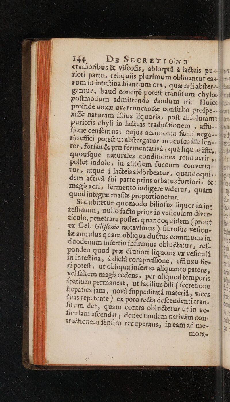 craffioribus & vifcofis , abiorptá à lacteis. pu. xifle naturam iftius liquoris, poft abíolutam: purioris chyli in la&teas traductionem ; affu-- tio effici poteft utabftergatur mucofas ille len- tor , forían & prz fermentativá , quà liquos ifte, quouíque naturales conditiones retinuerit , pollet indole, in alibilem fuccum converta- tur, atque à lacteisabforbeatur, quandoqui. dem activá fui parte priusorbatusfortiori, & magis acri , fermento indigere videtur, quam quod integra maffx Proportionetur, Sidubitetur quomodo biliofus liquorinine teftinum , nullo fa&to prius in veficulam diver- ticulo, penetrare poffet, quandoquidem (prout €x Cel. Gliffonio notavimus ) fibrofus veficu- le annulusquam obliqua ductus communis ia duodenum infertio infirmius oblu&atur ; ref- pondeo quod prz diutiori liquoris ex veficulá ininteftina, à dictá compreflione, effluxu fie. zi poteft, utobliqua infertio. aliquanto patens, vel faltem magis cedens, per aliquod temporis Ípatium permaneat, ut facilius bili ( fecretione hepaticajam, novà fuppeditatá materiá , vices füas repetente ) ex poro recta defcendenti tran- fitum det, quam contra obluctetur utin ve. ficulam afícendat; donec tandem nativám con- actionem fenfim recuperans, ineam ad me- moras