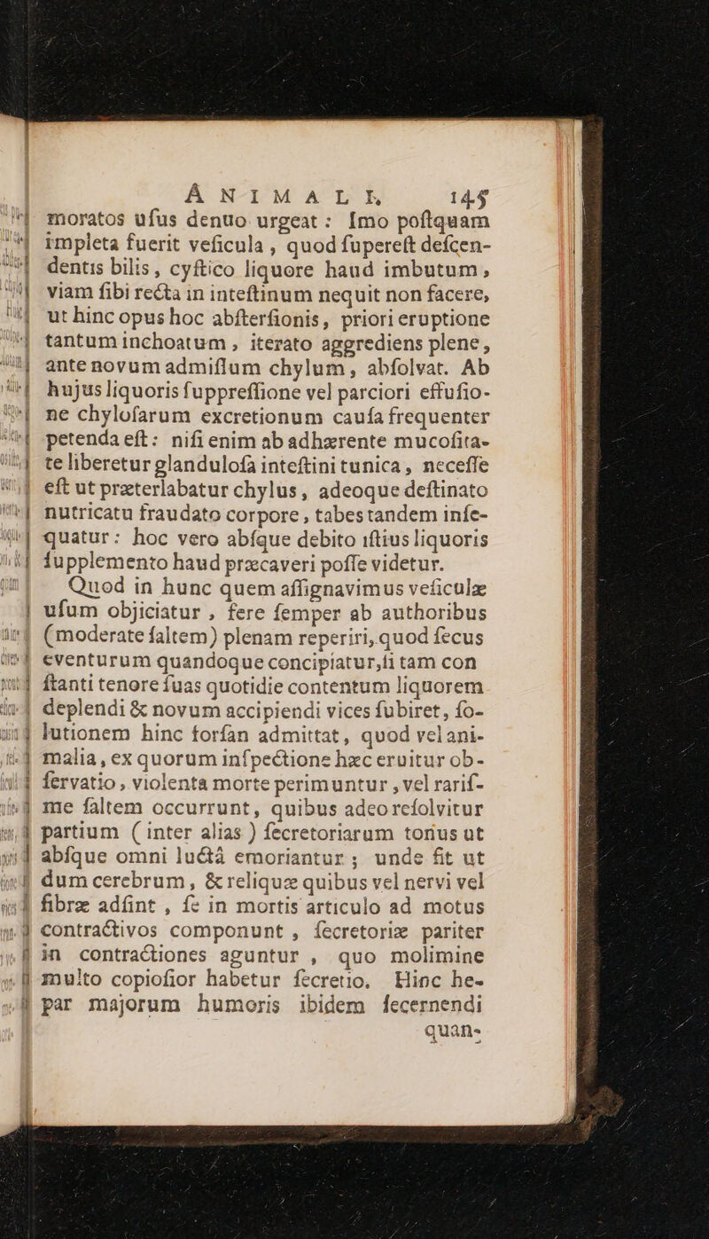 — fu a Á NXIMALE 14.4 moratos ufus denuo urgeat : [mo poftquam impleta fuerit veficula , quod fupere(t defcen- dentis bilis, cyftico liquore haud imbutum, viam fibi recta in inteftinum nequit non facere, ut hinc opus hoc abfterfionis, priori eruptione tantum inchoatum , iterato aggrediens plene, ante novum admiflum chylum, abfolvat. Ab hujus liquoris fuppreffione vel parciori effufio- ne chylofarum excretionum caufa frequenter petenda eft: nifi enim ab adhzrente mucofita- te liberetur glandulofa inteftini tunica, neceffe eft ut praterlabatur chylus, adeoque deftinato nutricatu fraudato corpore , tabestandem infc- quatur: hoc vero abíque debito iftius liquoris fupplemento haud przcaveri poffe videtur. Quod in hunc quem affignavimus veficulz ufum objiciatur , fere femper ab authoribus (moderate faltem) plenam reperiri, quod fecus eventurum quandoque concipiatur,ti tam con ftanti tenore fuas quotidie contentum liquorem deplendi &amp; novum accipiendi vices fubiret, fo- lutionem hinc forfan admittat, quod velani- malia, ex quorum infpectione hzc eruitur ob- fervatio , violenta morte perimuntur , vel rarif- me faltem occurrunt, quibus adeorcíolvitur partium ( inter alias ) fecretoriarum torius ut abfque omni lu&amp;á emoriantur ; unde fit ut dum cerebrum, &amp; reliquz quibus vel nervi vel fibrz adfint , f: in mortis articulo ad motus contractivos componunt , íecretoriz pariter in contractions aguntur , quo molimine multo copiofior habetur fecretio. Hinc he- par majorum humoris ibidem [ecernendi kcu