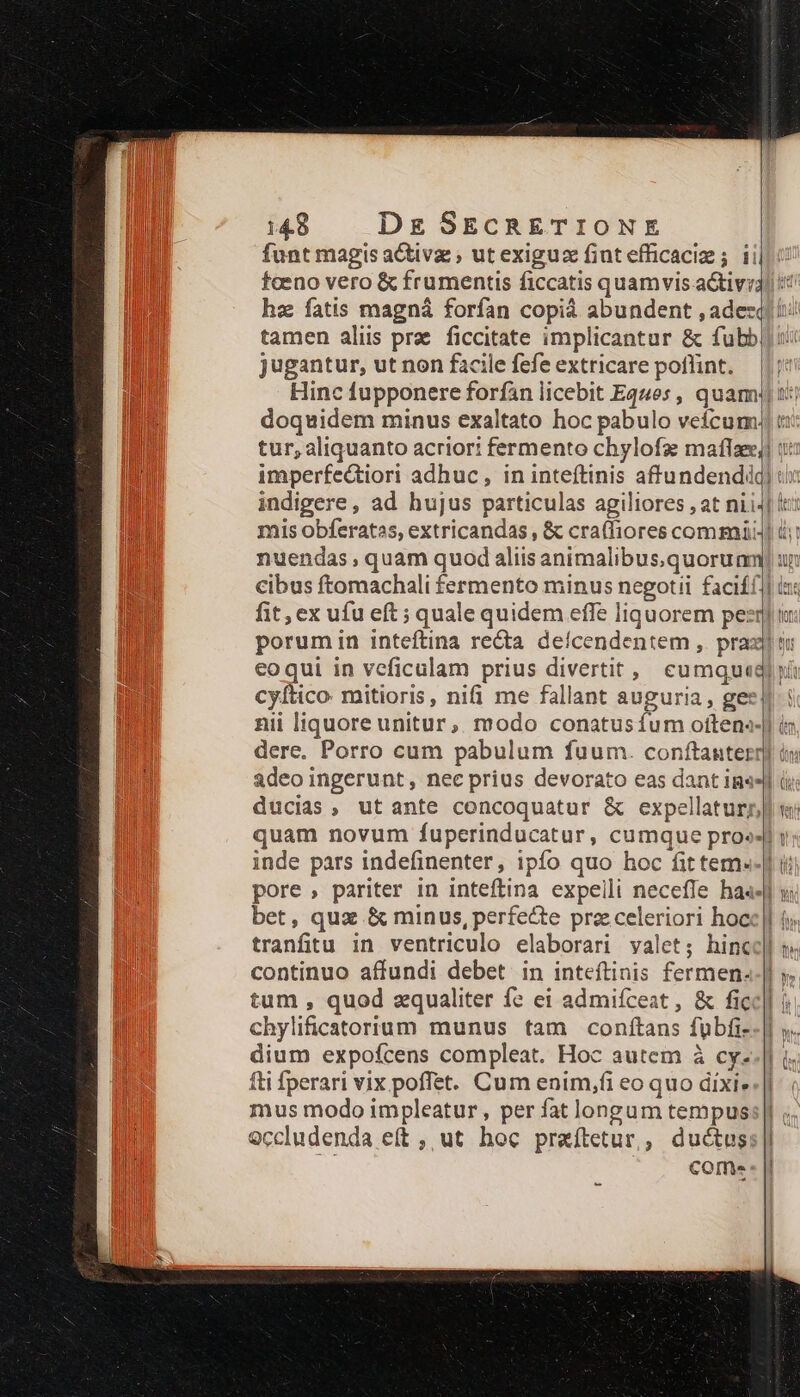 funt magis aCtivz , ut exiguz fintefficaciz ; ii fceno vero &amp; frumentis ficcatis quamvis a&amp;tivi3! hz fatis magná forfan copià abundent ,adezq ii: tamen aliis prae. ficcitate implicantur &amp; fubb jugantur, ut non facile fefe extricare poflint. Hinc fupponere forfan licebit Eques , quami) 1i: doquidem minus exaltato hoc pabulo veícum)| tur, aliquanto acriori fermento chylofz maflze] uz imperfe&amp;tiori adhuc, in inteftinis affundendidq) ti indigere, ad hujus particulas agiliores , at nii4] ic: mis obferatas, extricandas , &amp; craffiores commi i nuendas , quam quod aliis animalibusquoru nm un cibus ftomachali fermento minus negotii faciff] ix fit, ex ufu eft ; quale quidem effe liquorem peeqi tu: porumin inteftina recta deícendentem , praxi si eoqui in veficulam prius divertit , cuml Wi cyítico. mitioris, nifi me fallant auguria, gest: nii liquore unitur, modo conatusíum oftene- i dere. Porro cum pabulum fuum. conftauterr] i: adeo ingerunt, nee prius devorato eas dant ims d ducias, utante concoquatur &amp; expellaturnl s quam novum fuperinducatur, cumque proe: inde pars indefinenter, ipfo quo hoc fittem--| ii pore, pariter in inteftina expelli necefle has. bet, quz &amp; minus, perfecte przceleriori hoc tranfitu in ventriculo elaborari valet; hinc continuo affundi debet in inteftinis fermen..| y. tum , quod zqualiter fe ei admifceat , &amp; ficc]| í ! chylificatorium munus tam conftans fubfi- dium expofcens compleat. Hoc autem à cy- fti fperari vix poffet. Cum enim,fi eo quo dixi.|| mus modo impleatur, per fat longum tempus: || 9ccludenda eft , ut hoc praíftetur,, ductus:|| come « |i £e