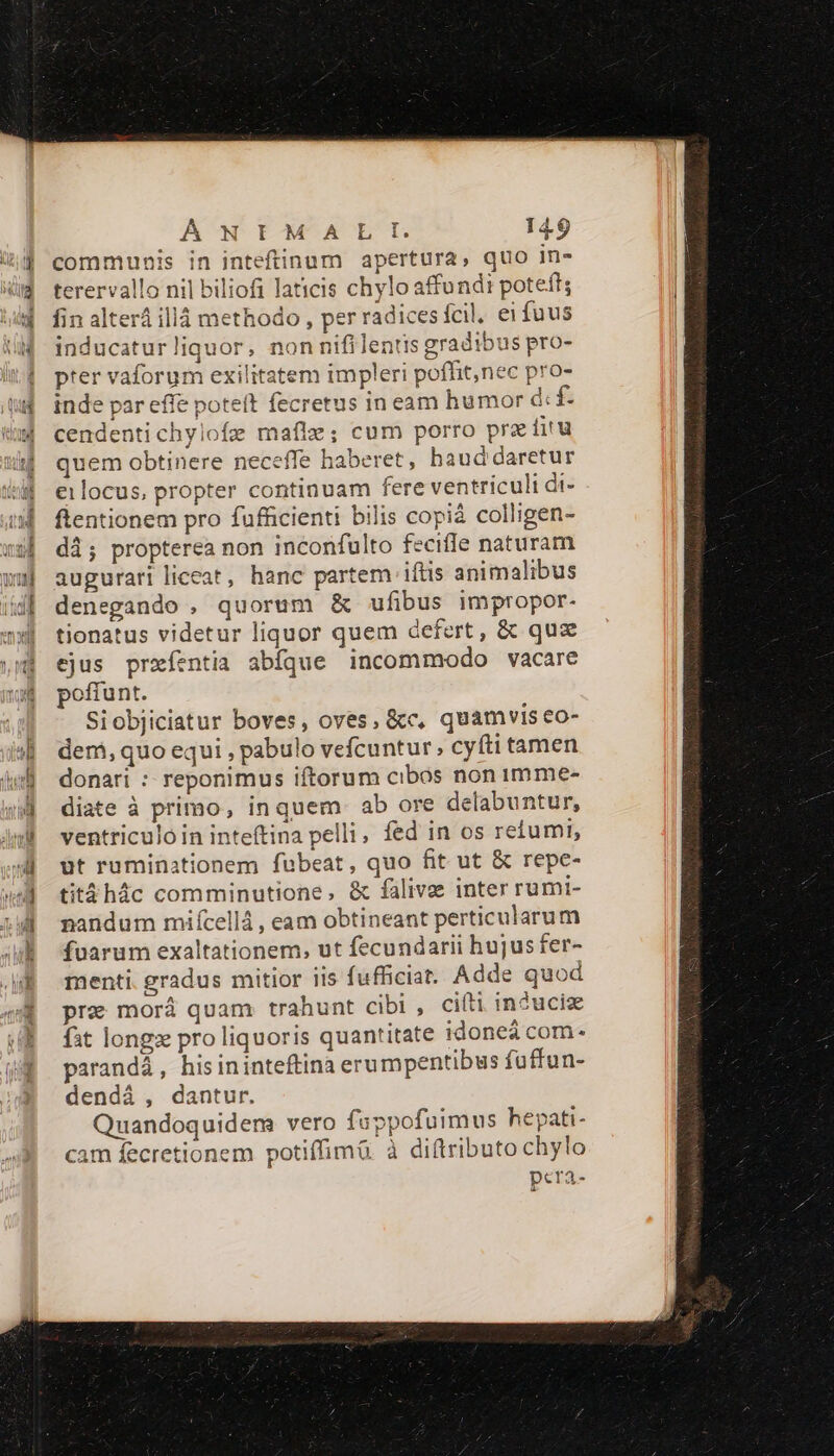 communis in inteftinum apertura, quo in- terervallo nil biliofi laticis chylo affundi poteft; fin alter illáà methodo , per radicesícil. ei fuus inducaturliquor, non nifilentis gradibus pro- pter vaforum exilitatem impleri pofflit,nec pro- inde par effe poteít fecretus in eam humor d: f cendentichyiofe maflz; cum porro pra fira quem obtinere neceffe haberet, haud daretur eilocus, propter continuam fere ventriculi di- ftentionem pro fufficienti bilis copiá colligen- di; propterea non inconfulto feciffe naturam augurari liceat, hanc partem iftis animalibus denegando , quorum &amp; ufibus impropor- tionatus videtur liquor quem defert , &amp; quz ejus prxíentia abfque incommodo vacare poffunt. Siobjiciatur boves, oves, &amp;c, quamvis eo- dem, quo equi , pabulo vefcuntur, cyfti tamen donari : reponimus iftorum cibos non 1Imme- diate à primo, inquem. ab ore delabuntur, ventriculo in inteftina pelli, fed in os retumi, ut ruminationem fubeat, quo fit ut &amp; repe- titáhác comminutione, &amp; fálive inter rumi- nandum miícellá , eam obtineant perticularum fuarum exaltationem, ut fecundarii hujus fer- menti. gradus mitior iis fufficiat. Adde quod pre morá quam trahunt cibi , ciíti in?uciz fat long pro liquoris quantitate idoneá com- parandá, hisininteftina erumpentibus fuffun- dendà, dantur. Quandoquidem vero fuppofuimus hepati- cam fecretionem potiffimü. à diftributo chylo pera-