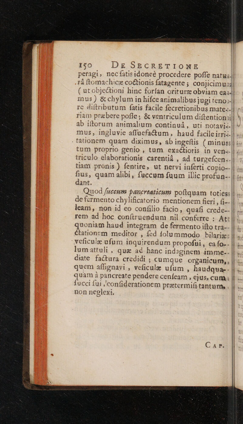 peragi, nec fatis idoneé procedere poffe natu. .Fá [tomachicz co&amp;tionis fatagente ; conjicim s ( utobjectioni hinc forfan oriturz obviam eai inus ) &amp; chylum in hifce animalibus jugi teno»- riam prebere pofle; &amp; ventriculum diftentiomi ab iftorum animalium continui, uti notavi-. tum proprio genio , tum exactioris in ven- triculo elaborationis carentiá , ad turgefcen. tiam pronis ) fentire, ut nervi inferti copio- fius, quam alibi, fuccum fuum illic profun- dant. de fermento chylificatorio mentionem fieri , fi- leam , non id eo confilio facio, quafi crede- rem ad hoc conítruendum nil conferre : At quoniam haud integram de fermento iíto tra- étationem meditor , fed folummodo bilaris:: veficule ufum inquirendum propofui , ea fo. lumattuli, quz ad hanc indoginem imme-- diate factura credidi ; cumque organicum,, quem affignavi , veficulae ufum , haudqua- quam à pancreate pendere cenfeam , ejus, cum, fucci fui ;'confiderationem pretermifi tantum, non neglexi.