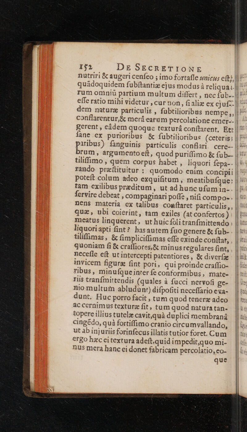 conflarentur,&amp; merá earum percolatione emer-- lane ex purioribus &amp; fubtilioribus (ceteris; | paribus) fanguinis particulis confi. cere- tiliffimo , quem corpus habet , liquori fepa- poteft colum adeo exquifitum , meatibufque: tam exilibus preditum , ut ad hunc ufum in- fervire debeat , compaginari pofle , nifi compo- . nens materia ex talibus comftaret particulis, quz , ubi coierint, tam exiles (at confertos ) meatus linquerent, uthuicíolitranfmittendo liquoriapti fint? basautem fuo genere &amp; fub- tiliffimas, &amp; fimpliciffimas effe exinde conftat, quoniam fi &amp; craffiores,&amp; minus regulares fint, necefle eft ut intercepti patentiores, &amp; diverí invicem figura fint pori, qui proinde craffio- ribus, minufqueinter fe conformibus, mate- riis tranfmittendis (quales à fucci nervo(i ge- nio multum abludunt) difpofiti neceffario eva- dunt. Huc porro facit , tum quod tenerz adeo ac cernimus texturz fit, tum quod natura tan- topere illius tutelze cavit,quà duplici membrana cingédo, quà fortiffimo cranio circumvallando, ut ab injuriis forinfecus illatis tutior foret. Cum crgo hzc ei textura adeft,quid impedit,quo mi- nus mera hanc ei donet fabricam percolatio, eo- que