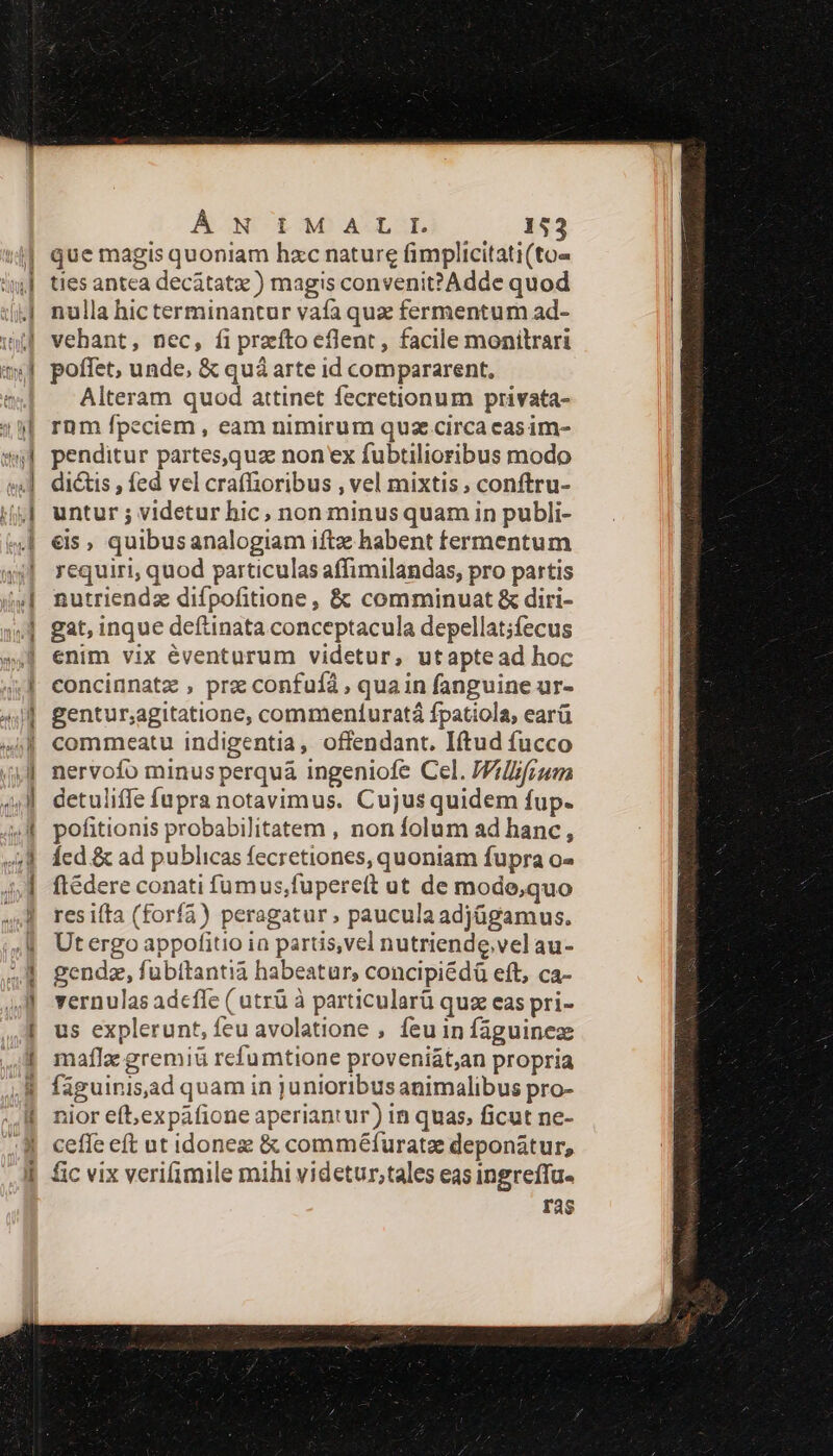 que magis quoniam hxc nature fimplicitati(to« ties antea decátatx ) magis convenit?Adde quod nulla hic terminantur vaía quz fermentum ad- vehant, nec, fi preíto eflent, facile monilrari poffet, unde, &amp; quà arte id compararent, Alteram quod attinet fecretionum privata- rnm fpeciem, eam nimirum quz circa casim- penditur partes,quz non*x fubtilioribus modo dictis , fed vel crafhioribus , vel mixtis; conftru- untur ; videtur hic, non minusquam in publi- €is , quibusanalogiam iftz habent fermentum requiri, quod particulas affimilandas, pro partis nutriendz difpofitione , &amp; comminuat &amp; diri- gat, inque deftinata conceptacula depellat;fecus enim vix éventurum videtur, utaptead hoc concinnatz , pre confufà , quain fanguine ur- gentur;agitatione, commenturatá fpatiola, earü commeatu indigentia, offendant. Iftud fucco nervofo minus perquáa ingeniofe Cel. JVillifrum detuliffe füpra notavimus. Cujus quidem fup. pofitionis probabilitatem , non folum ad hanc, Ícd &amp; ad publicas fecretiones, quoniam fupra o- fteédere conati fumus,fuperett ut de mode,quo res ifta (forfa) peragatur. paucula adjügamus. Utergo appofitio ia partis,vel nutriende,velau- gendz, fubitantià habeatur, concipiédà eft, ca- vernulas adeffe ( utrü à particularü quze eas pri- us explerunt, feu avolatione , feu in faguineze maflz gremiü refumtione proveniát,an propria faguinisjad quam in junioribus animalibus pro- nior eft,expàfione aperiantur) in quas, ficut ne- ceffe eft ut idonez &amp; comméfuratz deponátur, fic vix verifimile mihi videtur,tales eas ingreffu- ras