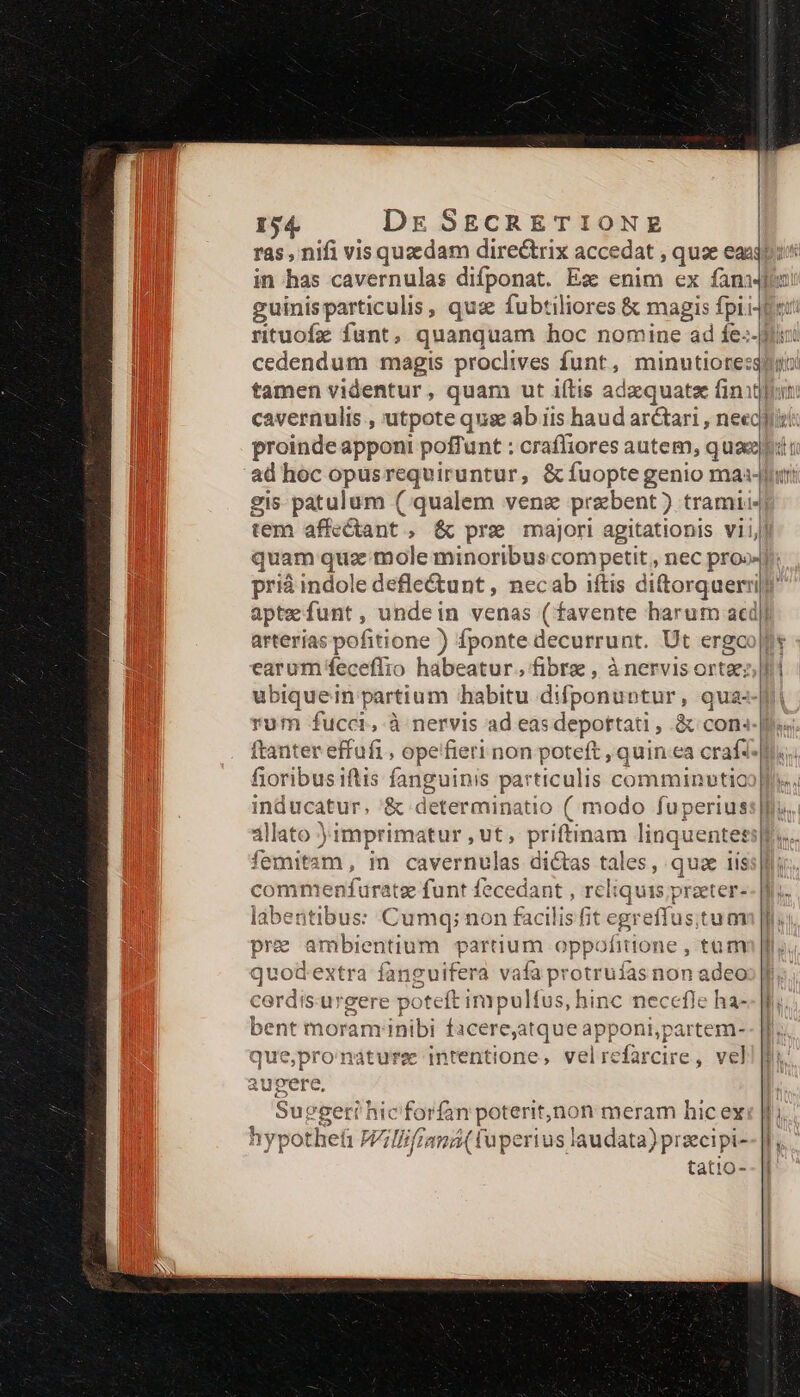 in has cavernulas difponat. Es enim ex fam i guinisparticulis , qus fubtiliores &amp; magis fpii4fe: tamen videntur ; quam ut iftis adaequata finis ad hoc opus - Vaio &amp; fuopte genio ma:-fhrt gis patulum ( qualem venz prebent) tramii4 tem affectant , &amp; pre majori agitationis viij quam quz mole minoribus competit , nec pro» prià indole defle&amp;unt, necab iftis dittorquerrit' aptefunt, undein venas (favente harum acd| arterias pofitione ) fponte decurrunt. Ut ergo earum feceflio habeatur. fibra , à nervis ortae: ubiquein partium habitu difponuntur, qua rum fucci, à nervis ad eas depottati , &amp; cons.J ftanter effufi , opeifieri non poteft , quin ea craft fioribus iftis fanguinis particulis comminutio inducatur, &amp; determinatio ( modo fuperius allato )imprimatur , ut, priftinam linquente: et Óemitam, in caiertealas dictas tales, quze iis commenffuratz funt fecedant , reliquis praeter- labentibus: Cumq; non facilis [it egreffus tum pre ambientium partium oppofitione , tum Vlgons extra fanguifera vafa iss cd non adeo cordis gere poteft inipulfus, hinc necefle ha- bent moram'inibi facere,atque apponi,partem- que,pro'nature intentione, velrefarcire, vel augere. Suegeri hic forfan poteritjnon meram hic ex hypothet ü Willifrsmá( apertus laudata) )prsecipi- tatto-