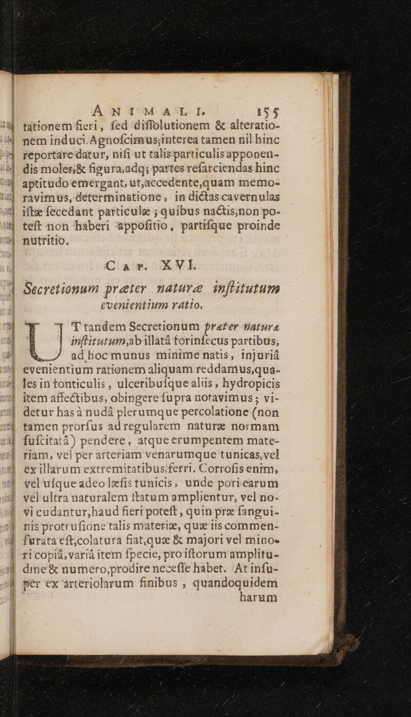 tationem fieri, fed diffolutionem &amp; alteratio- nem induci. Agnofcimus;interea tamen nil hinc reportare datur, nifi ut talisparticulisapponen- dis moles;&amp; figura;adq; partes refarciendas hinc aptitudo emergant, ut,accedente,quam memo- ravimus, determinatione in dictas cavernulas ift fecedant particule ; quibus na&amp;tis;non po- teft non haberi appofitio, partifque proinde nutritio, Car. XVI Secretionum preter nature infistutum coenientium vtto. 'T tandem Secretionum frater vatura inflitutum ab ilatà forinfecus partibus, ./ adbocmunus minime natis, injuriá evenientium rationem aliquam reddamus,qua- les in fonticulis, ulceribufque aliis, hydropicis item affectibus, obingere fupra notavimus; vi- detur hasà nudá plerumque percolatione (non tamen prorfus ad regularem nature normam fuícitatà) pendere, atque erumpentem mate- riam, vel per arteriam venarumque tunicas, vel ex illarum extremitatibus;ferri. Corrofis enrm, vel ufque adeo lxfistunicis, unde poriearum vel ultra naturalem itatum amplientur, vel no- vi cudantur,haud fieri poteft , quin prz fangui- nis protrufione talis materiz, qua its commen- furata cft;colatura fiat,quz &amp; majori vel mino- ri copiá, varià itern fpecie, proiftorum amplitu- dine&amp; numero,;prodire neceffe habet. At infu- per ex arteriolarum finibus , quandoquidem | harum