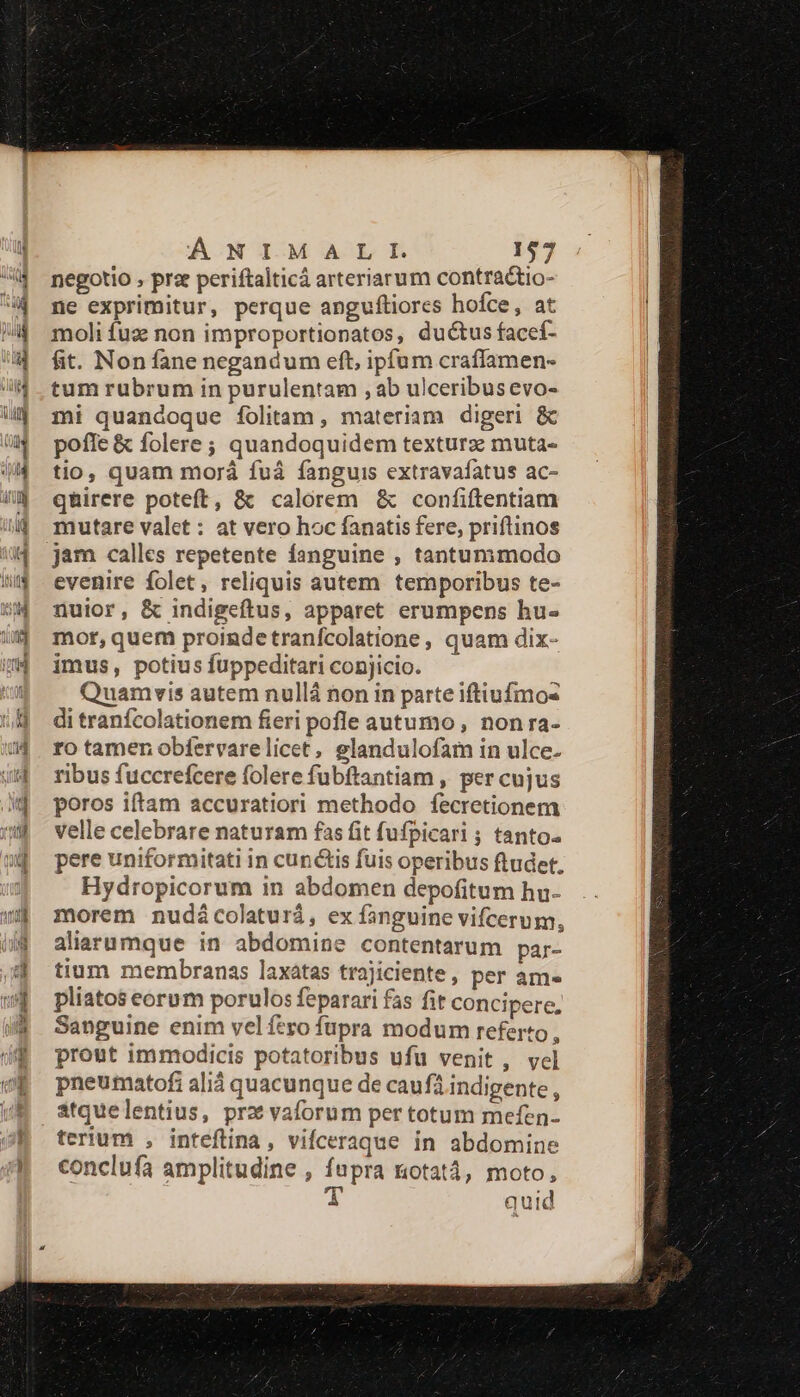 negotio , prz periftalticá arteriarum contractio- ne exprimitur, perque anguftiores hofce, at moli fuz non improportionatos, ductus facef- fit. Non fane negandum eft, ipfum craffamen- tum rubrum in purulentam , ab ulceribusevo- mi quandoque folitam , materiam digeri &amp; pofle &amp; folere ; quandoquidem texturz muta- tio, quam morá fuá fanguis extravafatus ac- qhirere poteft, &amp; calorem &amp; confiftentiam mutare valet : at vero hoc fanatis fere, priftinos jam calles repetente fanguine , tantummodo evenire folet, reliquis autem temporibus te- nuior, &amp; indigeftus, apparet erumpens hu- mot, quem proindetranfcolatione , quam dix- imus, potius fuppeditari conjicio. Quamvis autem nullá non in parte iftiufmo- di tranfcolationem fieri pofle autumo , non ra- ro tamen obfervarelicet, glandulofam in ulce- ribus fuccrefcere folere fubftantiam , per cujus poros iftam accuratiori methodo fecretionem velle celebrare naturam fas fit fufpicari ; tanto. pere uniformitati in cunctis fuis operibus ftudet. Hydropicorum in abdomen depofitum hu- morem nudácolaturá, ex fanguine vifcerum, aliarumque in abdomine contentarum par- tium membranas laxatas trajiciente, per am. pliatos eorum porulos feparari fas fit concipere, Sanguine enim vel fero fupra modum referto , prout immodicis potatoribus ufu venit, vel pneumatofi ali quacunque de caufá indigente, atquelentius, prz vaforum per totum mefen- terium , inteftina, vifceraque in abdomine conclufa amplitudine , fupra notat, moto, T quid