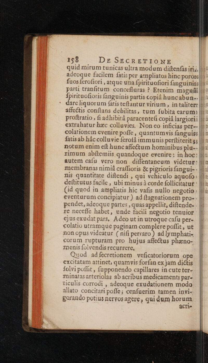 quid mirum tunicas ultra modum diftenfas iri;, adeoque facilem fatis per ampliatos hinc poross fuos ferofiori , atque una fpirituofiori fanguinis; parti tranfitum concefluras ? Etenim magnái Ípirituofioris fanguinis partis copiá huncabun-. |! darc liquorum fatis teftantur virium , in taliterz || affectis conftans debilitas, tum fubita earum |: proftratio , fi adhibitá paracente(i copiá largiorii | extrahatur hzc colluvies. Non eo inficias per-- colationem evenire poffe , quantumvis fanguiss fatisab hác colluvie ferof4 immunis perftiterit 5; | notum enim eft hunc affe&amp;um hominibus pla-- rimum abítemiis quandoque evenire: in hoc autem cafu vero non diffentaneum videtur: membranas nimiá craffioris &amp; pigrioris fangui- nis quantitate diftendi , qui vehiculo aquofo deftitutus facile , ubi minusà corde follicitatur (id quod in ampliatis hic vafis nullo negotio eventurum concipiatur ) ad ftagoationem pro- pendet, adeoque partes , quas appellit, diftende- re neceffe habet, unde facili negotio tenuior cjusexudatpars, Adeo ut in utroque cafu per- colatio utramque paginam complere poffit , ut non opus videatur ( nifi perraro ) ad lymphati- corum rupturam pro hujus affectus phaeno- zmenis folvendis recurrere, Quod adfecretionem veficatoriorum ope excitatam attinet, quamvis forfan ex jam dictis folvi poffit , fupponendo capillares in cute ter- minatasarteriolas ab acribus medicamenti par« üculis corrodi , adeoque exudationem modo allato concitari pofle; cenfuerim tamen invi- gorando potius nervos agere , qui dum horum acte