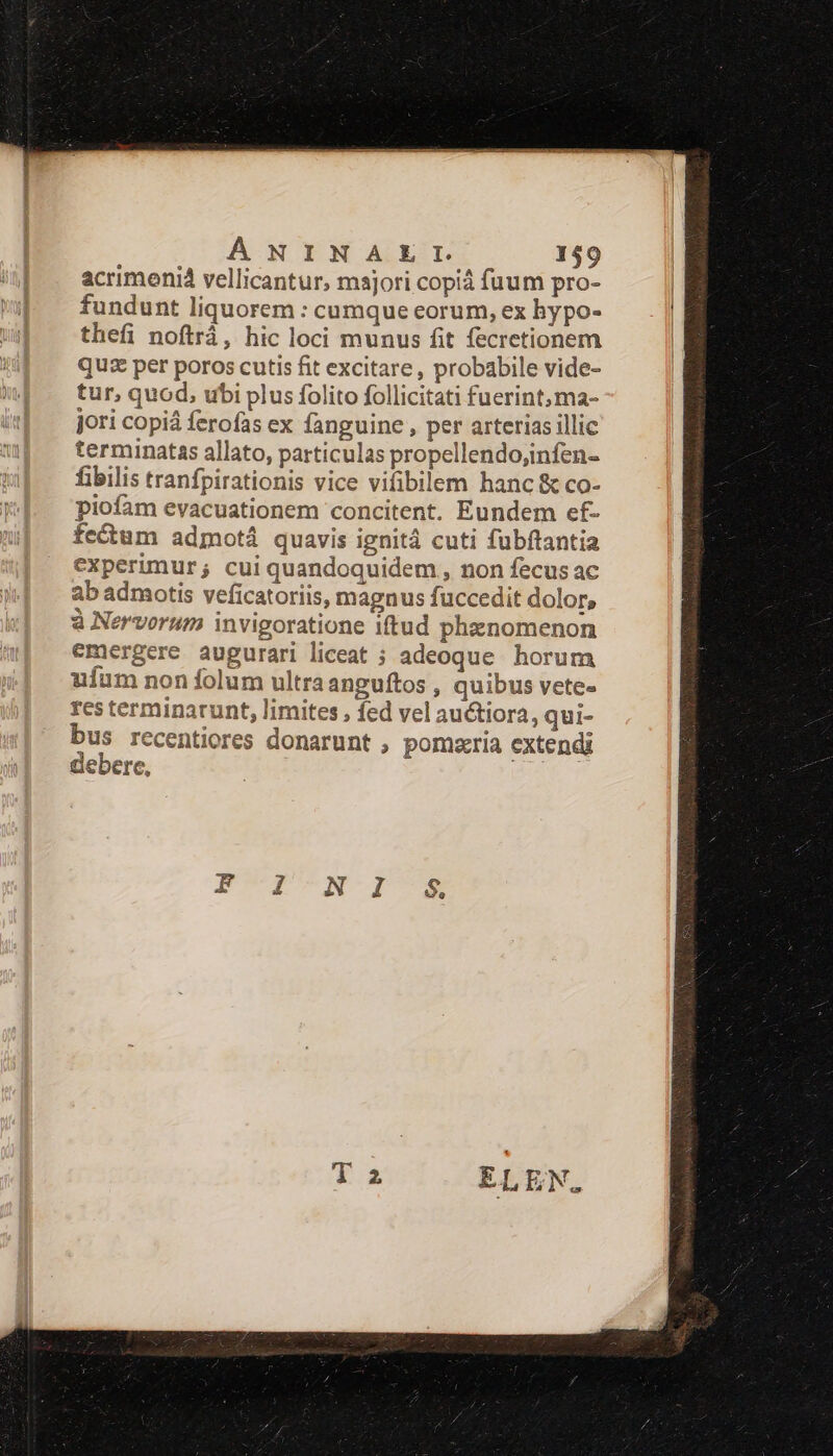 ÁNINAELIL 149 acrimenid vellicantur, majori copià fuum pro- fundunt liquorem : cumque eorum, ex hypo- thefi noftrá, hic loci munus fit fecretionem qu per poros cutis fit excitare, probabile vide- tur, quod, ubi plus folito follicitati fuerint, ma- jori copià ferofas ex fanguine , per arterias illic terminatas allato, particulas propellendo;infen- fibilis tranfpirationis vice vifibilem hanc &amp; co- piofam evacuationem concitent. Eundem ef- z ; M cid epe : fecum admotá quavis ignit cuti fubftantia experimur; cui quandoquidem , non fecus ac ab admotis veficatoriis, magnus fuccedit dolor, à Nervorum invigoratione iftud phenomenon emergere augurari liceat ; adeoque horum ufum non folum ultraanguftos , quibus vete- res terminarunt, limites , fed vel au&amp;iora, qui- bus recentiores donarunt , pomzria extendi debere, e