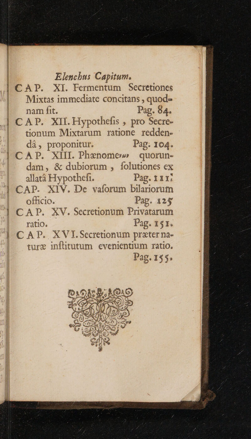 Elenchus Capitum. Ad CAP. XI. Fermentum Secretiones Mixtas immediate concitans , quod» nam fit. | Pag. 84. | CAP. XII. Hypothefis , pro Secre- tionum Mixtarum ratione. redden- - dà, proponitur. Pag; 104. | CAP. XIII. Phenomo» quorun- dam, &amp; dubiorum , folutiones ex allatà Hypothefi. Pag. 11x: ] CAP. XIV. De vaíforum bilariorum officio. Pag. 125 | CAP. XV. Secretionum Privatarum ratio. Pag. 151. | CAP. XVI.Secreonum prater na- ture inflitutum evenientium ratio.