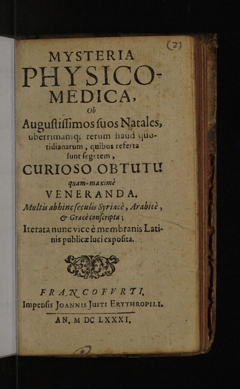 MYSTERIA PHYSICO- MEDICA. ^ Augufliffimos fuos Natales, uberrimamq; rerum haud quo- tidianarum , quibus referta funt fegetem , CURIOSO OBTUTU quam-maximé VENERANDA, Multis abhinc feculis Syriac , Arabice , € Grace con[cripta Iteratanuncviceé membranis Lau- nis publica luci cxpofita.