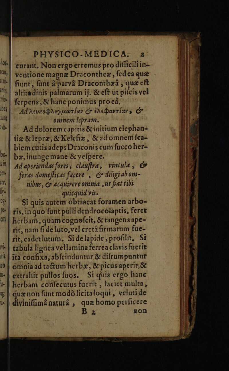 !| -eurant. Non ergo erremus pro difficili in- ui | ventione magna Draconthez, fedeaque l| fiunt, fünt àparvà Draconthzá , quz cft | -altitedinis palmarum ij. & eft ut pilcis vel | ferpens, & hanc ponimus proea. bs Ad XeuxodpA ey naiay C iAedpavriar y C ») omnem lepram. i-| *- Addolorem capitis & initium clephan- | tie &leprz, & Kelefir , & 3d omnenífca- |! biemcutisadepsDraconis cum fucco her- 0D. | bz,inunge mane & vefpere. M adaperiendasfores, clauftrra, vintula , v U*|— feras domeflicas facere ,— cv diligiabom- M nibus, Cr Acquirere omnia ,tt fiat tibi | quicquid vis. | ^ Siquis autem obtineat foramen arbo- —— I*| ris, in quo funt pulli dendrocolaptis, feret «1| herbam, quam cognefcit, & tangensape- | rit, nam fi de luto,vel cretáfirmatüm fue- | rit; cadetlutum. Sidelapide,profilit, Si | tabula lignea vellamina ferrea clavis faerit Il! | ità confixa,; abfcinduntur & difrumpuntut (0 | omniaad tactum herbz, & picusaperir,& J| extrahit pullos fuos. — Si quis ergo hane i* | herbam confecutus faerit , faciet multa, f | quz non funt modó licitaloqui , velutide | divinifümánaturáà , quxhomo perficere | P z non Eram e AE - ILE CE ES XR es X1 E M E TE » LIN M uar - iue EENSECOIES C e L mex