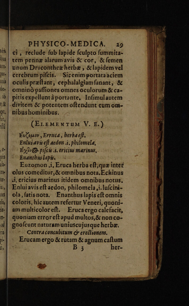 lbs itt. pore ula be. |b lá | PHYSICO-MEDICA. 29 €i, reclude fub lapide fculpto fummita- cerebrum pifcis. Sicenim portataaciem oculisprzftanr, cephalalgiamfanant, & omninó paffiones omnes oculorum & ca- pitisexpelluntáportante, Infimulautem divitem & potentem oftendunt eum om- nibushominibus. (ErgMEWTUM V. E.) EuCojoy , Errttca , berba eff. Enluiavis eft aedon .4, philomela, E» iv pifcis A4. eviciue marinus, Enanthus lapis. Euzomon ,i, Eruca herba eft;qua inte? 4l, ericius marinus itidem omnibus notus, Enlui avis eft aedon, philomela,i.lufcini- coloris, hicautem refertur Veneri, quoni- am multicoloreft. Erucaergo calefacit, quoniam erroreftapud multos,& nonco- Contra concubitum ( erechonem. Erucam ergo & rutam & agnum caftum D 5 her-