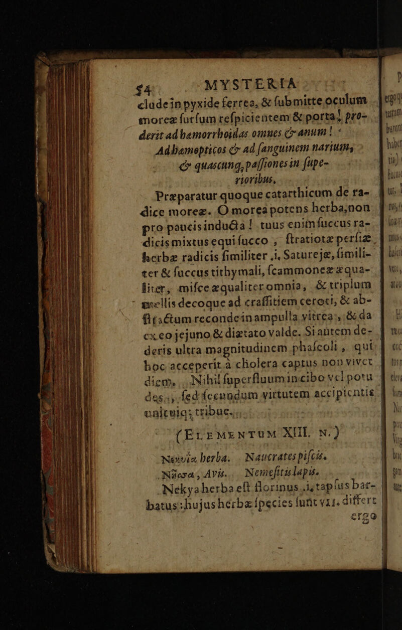 cludeinpyxide ferreo, &amp; fubmirte.oculum morez futfum refpicientem &amp; porta? pro- derit ad bamorrhoidas osmes canum! Ad bamopticos c Ad fanguinem narium; e quasmg,pa[fiones in fupe- rioribus, Praparatur quoque catarthicum de ra- dice morez. .O morea potens herba;non pro paucisindudia ! tuus enimfuccus ra- dicismixtusequifucco , ftratiotz períize herbz radicis fimiliter .i, Satureje, fimili- ter &amp; fuccus tithymali, íÍcammonez &amp;qua- lier, mifcezqualiteromnia, &amp; triplum - swellis decoque ad craffitiem cereci; &amp; ab- fitactum recondein ampulla vitrea, &amp; da diem, .. Nihil fuperfluumincibo vcl potu uniculg; tribue. ; (ErrMzNTUM XII N.) Néxvia berba. . Nautvates pifcis. ONiesa Avis... Nemefitis lapis. batus:hujus herba fpecies funt vii. differt crgo