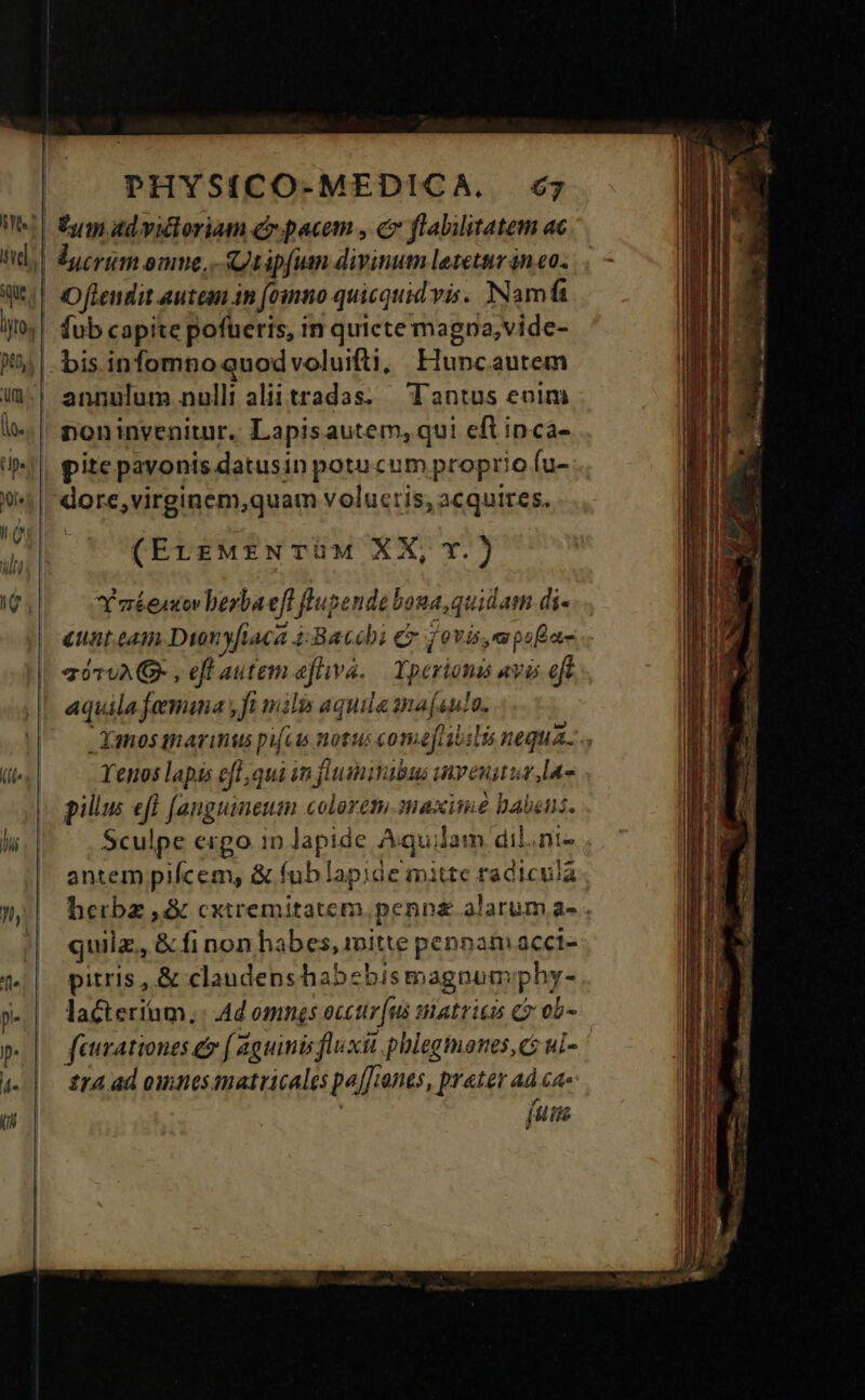 i. bis infomno quod voluifti, Huncautem annulum nulli aliitradas. — Tantus eoim noninvenitur. Lapisautem, qui eft inca- pite pavonis datusin potu cum propri io fu- dore,virginem,quam voluctis, acquires. Ynéentovberbaeft flupende boua quidam di« eunt.eam Dion yfiaca 4:Bacebi ey ovis, mpofa- a070A P , eft autem efhiva. Lpericmi avis eft 7 Xanos tnarimus pifcis notus comefisbilis nequa. Yenos lapis efl, qui in flumivabus invenitur Maa pilus efl [anguineum colorem.maximée habens. Sculpe ergo in lapide A: qui ilam dil.ni- antem pifcem, & fub lapiáe mitte radicula herba ,& cxtremitaterm penn£ alarum a- . quiz, & fi non habes, mitte penpam acct- pitris , & claudens habebismagnum png: lacteriíum,: Ad omnes occur [ui matricis C ob- faurationes & ( Zguimis fluxit. phlegmones, cz ui- : £14 ad omnes imatricales pf ants, ene ad ce