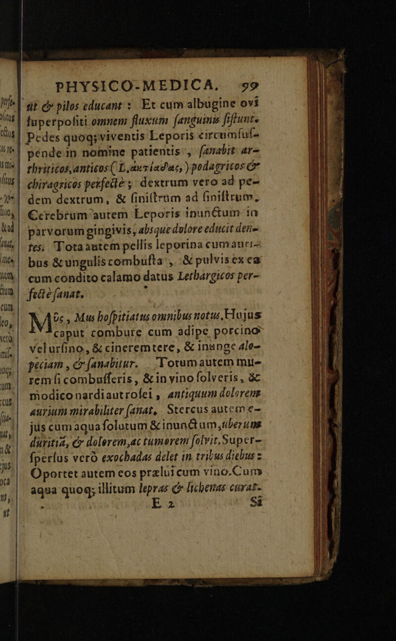 «t c» pilos educant : Et cum albugine ovi fuperpofiti omnem fluxum [anguimis fiftunte |! Pedes quog; viventis Leporis circumíuf- pendein nomine patientis, [auabit: ar- thrititost,anticos ( Laur iad'ac, ) podagricos Ór chiragricos pekfecté ;: dextrum vero ad pe- | dem dextrum, &amp; finillram ad finiltrum, | Cerebrum autem Leporis inunctum 1a parvorumgingivis, absque dolore edicit deiie fes, Totaautem pellis leporina cumauri- bus &amp;ungulis combufta , .&amp; pulvisex ea cum condito calamo datus Letbargicos per- feáe fanat. à M* , Mus bofpitiatus omnibus notus, Hlojus caput combure cum adipe porcino velur(ino, &amp; cineremtere, &amp; insnge 4le- peciam , c (analitur... Totumautem mue rem (i combufferis , &amp; in vino folveris, à modiconardiautrofei, antiquum doloreus aurium mirabiliter (anat, . Stercus auteen e- jus cumaquafolutum &amp;inundctum,uberuns duritia, €» dolerem,ac tumorem [olvit,Super- fperíus vero exocbadas delet in. tribus diebus z Oportet autem eos przlui cum vino.Cuns aqua quog; illitum lepras C lcheuas curat.