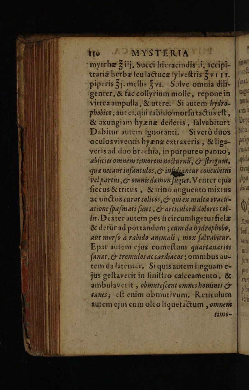 tro MYSTERTA myrrha Z iij, Succi hieracindis 5; accipi- trari&amp;berbz feulactucz lylveftris Z v 1 11. piperis £j. mellis vr. Solve omnia dili- genter, &amp; fac collyriam molle, reponein vittea ampulla, &amp; utere.* Si autem bydro- phobico , aut ei, qui rabido'morfutaQtus eft, &amp; axungiam hyznz dederis , falvabitur: Dabitur autem ignoranti, * Siveró duos oculosviventis byznz extraxeris ; &amp; liga- verisad duo brachia, in purpureo panno; abjicies ommem timorem nocturnit, flrigum, qua necant infantulos C infgdzantur coucubittii vVelpartui Cr onis denn M Ventet cjus ficcus&amp; tritus , &amp; irino unguento mixtus ac unctus curat colices c quiex multa evactr- atione fpafmati (unt , &amp; articulorü dolores tol- I. Dexter atitem pes ficircumligerurfielz &amp; detur ad portandum ; emm da bydrephobo, atit mor(o à rabido animali , mox falvabitur. Epar autem ejus comeítum quartanarios fanat;c tremulosaccardiacos ; omnibus au- tem dalatentcr, Siquisautem linguam e- jus geftraverit 1o finitlro calceamento, &amp; ambulaverit , obmutec[cent omes bomines c (A655 clt enim obmutivum. Reticulum autem ejus cum olco liquefactum , omnes timo- ! ( jour gum tl [/) Wh piu 8 iib i in dua