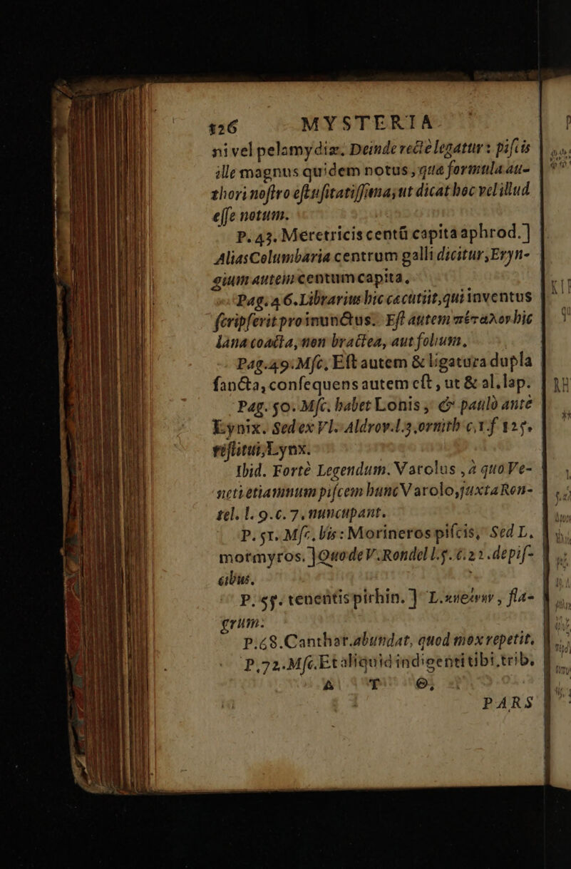 nivel pelamydiz. Deinde recte legattr s pifcis | ille magnus quidem notus , qz&amp; formtlaat- | zhori noftro eft ufitatiffanayut dicat boc vel illud e[fe notum. j | P. 43. Meretricis centü capita aphrod.] | AliasColtmbaria centrum galli dicitur,Eryn- | gium autein centum capita, Pag. 4 6. Librariu bic cecttiit,qui inventus feripferit proinunó&amp;tus.. Eft autem méranor bit lana coacta, nen bractea, aut folium, | Pag.49.Mfc, Eft autem &amp; ligatura dupla Pag. $0. Mfc. babet Lonis ' &amp; paulo ante Kynix. Sedex Vl. Aldrov.l3 ornitb c Y f 125. riflitui Lynx. Ibid. Forté Legendum. V atolus ,2 quoVe- | neti etiammum pifcem bunc V arolojuxtaRen- | tel. 1. 9.0.7, mincipant. mormyros. ]Q«uodeV.Rondel lg.4:22 .depif- | cibus. | | P. sg. teneütispirhin. ] L.xieerw, fla- V. gnum. | P.£8.Canthat.abundat, quod mox repetit. V... P,72.Mfc Et aliquid indigentitibi.trib. | 4 4 T e, E