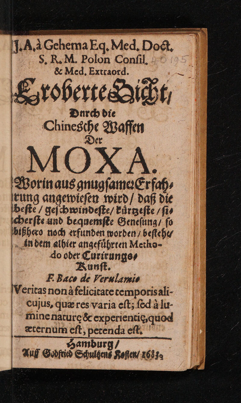 un }:GchemaEag, Med. „Dog  S. R.MM. Polon Confil, \ &amp; Med, Extraord. Eroberteäidt Durch die — Waffen M Worin aus gnugſamer Erfah⸗ rung angewieſen wird / daß die —* geſchwindeſte / kaͤrtzeſte/ ſi⸗ cherſte und bequemſte Geneſung / ſo bißhero noch erfunden worden / beſtehe⸗ Anbem alhier angeführten Metho⸗ do oder Curirungs⸗ Zunft, RBaco de Verulamio Veritas nonà felicitate temporis ali- cujus, quares varia eſt; ſed à lu- mine nature dr experientig,guod _&lt;ternum eft, perenda eft, Auf Garn nen Ref 2685.