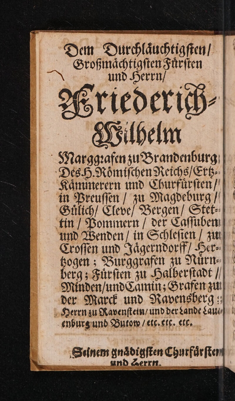 —— TEE nn Te Dem Durhläuchtiaften! | ' Großmaͤchtigſten Fuͤrſten und Herrn / Wriedexich⸗ Wilhelm Kaͤmmerern und Churfuͤrſten / Guͤlich / Eleve / Bergen / Stet⸗ und Wenden / in Schlefien / zu] Eroffen und Jaͤgerndorff Her] sogen ; Burggrafen zu Nurn-] \ berg; Fuͤrſten zu Halberſtadt / Minden / und Camin; Grafen zu der Marck und Ravensberg sl enburg und Butomw / etc. etc. ett.