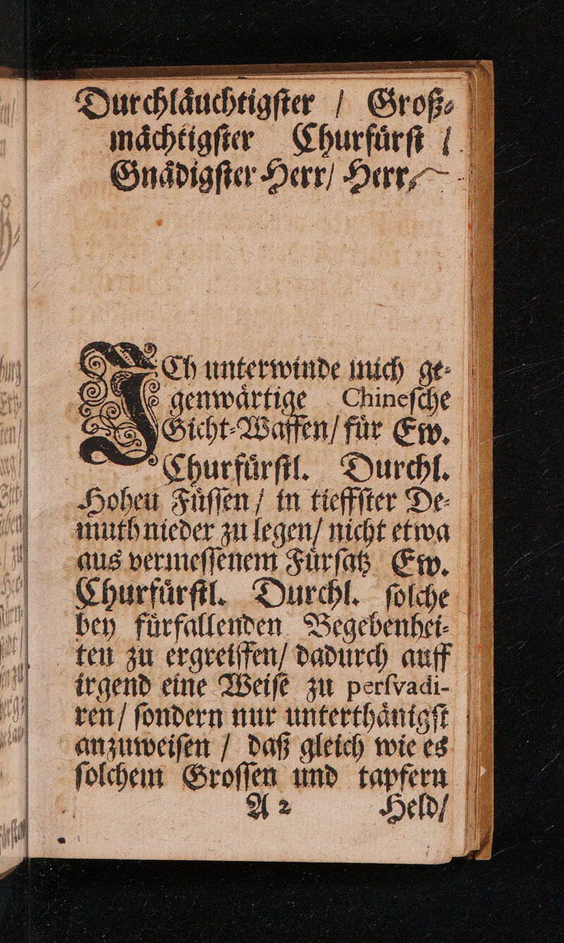 Durchläuchtigfier | Groß mächtigfier Churfuͤrſt / Gnaͤdigſter Herr / Herr⸗ MW SE Ch unterwinde nich ge I Wo genmwärfige Chinefhe 7 RGicht Waffen / fuͤr Em, | 0Churfuͤrſtl. Durchl. Hohen Füflen / in tieffſter De- muth nieder zulegen] nicht etwa | aus vermeſſenem Fürfat Em, | Churfuͤrſtl. Durchl. folche |’ bey fürfalfenden. Begebenhet- ten zu ergeeiffen/ dadurch auff | | irgend eine Weiſe zu perfvadi- |” ren / fondern nur umterthäntgft |” anzuweiſen / daß gleich wie es. | ſolchem Su umd — ji! = | @ iı 2