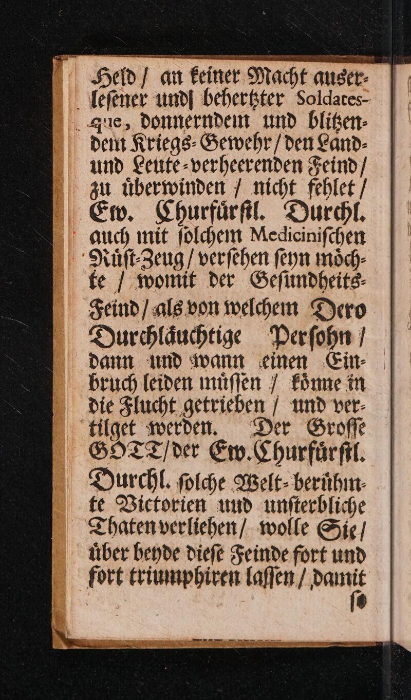 Held / am Feiner Macht auser- |; leſener und| beberkter Soldates- | que, donnernden md bliken- dent Kriegs: Gewehr / den Land- und Leite-verheerenden Feind / zu uͤberwinden / nicht fehlet / Ew. Churfuͤrſtl. Durchl. auch mit ſolchem Mediciniſchen Ruͤſt⸗Zeug / verſehen ſeyn moͤch⸗ fe / womit der Geſundheits⸗ Feind) als von welchem Dero Durchlaͤuchtige Perſohn dann und wann einen Ein⸗ bruch leiden muͤſſen 7 koͤnne in tilget werden. Der Groſſe SHTT/ver Ew. Churfuͤrſtl. Durchl. ſolche Welt⸗ beruͤhm fe Victorien und unſterbliche Thaten verliehen / wolle Sie / uͤber beyde dieſe Feinde fort und fort triumphiren laſſen / pas N)