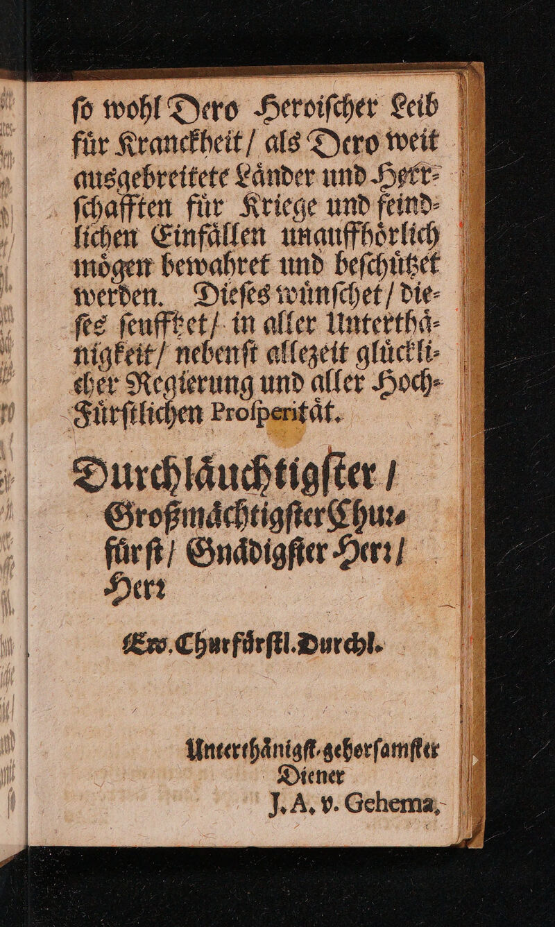 — &gt; I. wohl Dero Heroifcher Leib I „| für Kranefheit/ als Dero weit | ausgebreitete Länder um Herr TE fchafften für Kriege und find | fichen Einfällen unauffhörkih moͤgen bewahret und beſchuͤtzte werden. Dieſes wuͤnſchet / die ſes ſeufftzet / in alter Unterthaͤ nigkeit / nebenft allezeit gluͤckli V cher Regierung und aller Hoc» J Fuͤrſtlichen Profpenifät. Durchlaͤuchtigſter / Großmaͤchtigſter Chun fürft!; Gnaͤdigſter Hern Herr — Ew Churfuͤrſtl. Durchl. Unterthaͤnigſt/gehorſamſter | Diener | ıl % A, v. Gehema;- |