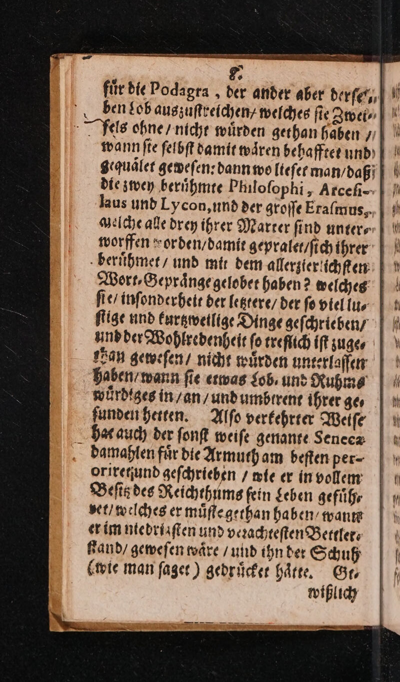 für die Podagra , der ander aber derfet,, ben Lob augzuftreichenz welches fie Zwei⸗ Nels ohne / nicht würden gethan haben / wann ſie ſelbſt damit waͤren behafftet und gequaͤlet geweſen: dann wo Itefermanvdagi] | Die zwey ‚berühmte Philofophi , Arcehi-- | }} laus und Lycon, und der groſſe Eaſmus, Welche alle drey ihrer Marter find unters MN worffen vorden / damit gepraler/fichihrer 1 beruͤhmet / und mir dem allergier ichken 5 Wort Beprängegelober haben? welches‘ | | fies infonderheir der fegrere/ der fo piellus 1 ſtige und kurtzwetlige Dinge geſchrieben / und der Wohlredenheit ſo treflich iffzuger | \ Fa geweſen / nicht würden unterlaffen | haben / wann fie etwas Lob un: Ruhm⸗ wuͤrdiges in / an / und umbtrent ihrer ge⸗ ſunden hetten. Alſo verfehrrer Weiſe dat auch der ſonſt weiſe genante Senecz damahlen für Die Armuth am beften per= Qriretjund gefchrieben / mie er invollem Beſitz des Reichthums fein Sehen gefuͤh⸗ vet / welches er muͤſte gethan haben wanıe er im niebriaſten und verachteſten Bettlet⸗ Fand geweſen waͤre / und ihn der Schuh (wie man ſaget) gedruͤcket haͤtte. Gr wißlich