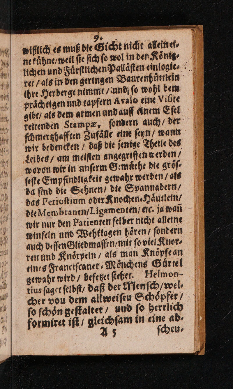 m», wißlich es muß die Gicht nicht allein ei⸗ ne fühne/sweil fie ſich fo wol in den König ⸗ figenund SürfeiyenPalläften einlogie⸗ ver / als in den geringen Baurenhuͤttlein ihre Her berge nimmt ‚and fo wohl dem praͤchtigen und tapfern Avalo eine Viſite gibt / als dem armen und auff anem Eſel reitenden Stampz, ſondern auch/ der ſchmertz hafften Zufaͤlle eine ſeyn / wann wir bebentken / Daß die jentse Theile des $eibeg/ am meiſten angegriffen werben / woron wir in anferm Gemuͤthe die gröfe ſeſte Empfindlig keit gewahr werden / als da find die Sehnen / bie Spannadern / das Perioſtium oder Knochen⸗NHaͤutlein / air nur den Patienten ſelber nicht alleine winfeln und Wehklagen hoͤren / ſondern auch deſſen Gliedmaſſen / mit ſo vlel Knor⸗ ren und Knoͤrpeln / als man Knoͤpfe an eineg Franciſcanet Mönchene Börtel gewahr wird / befeket fie. Helmon- tius ſaget ſelbſt / daß der Menſch / wel⸗ fo fchöngeftaltet , uud ſo berrlich formiret iſt gleichfam in eine ab⸗ 45 ſcheu⸗