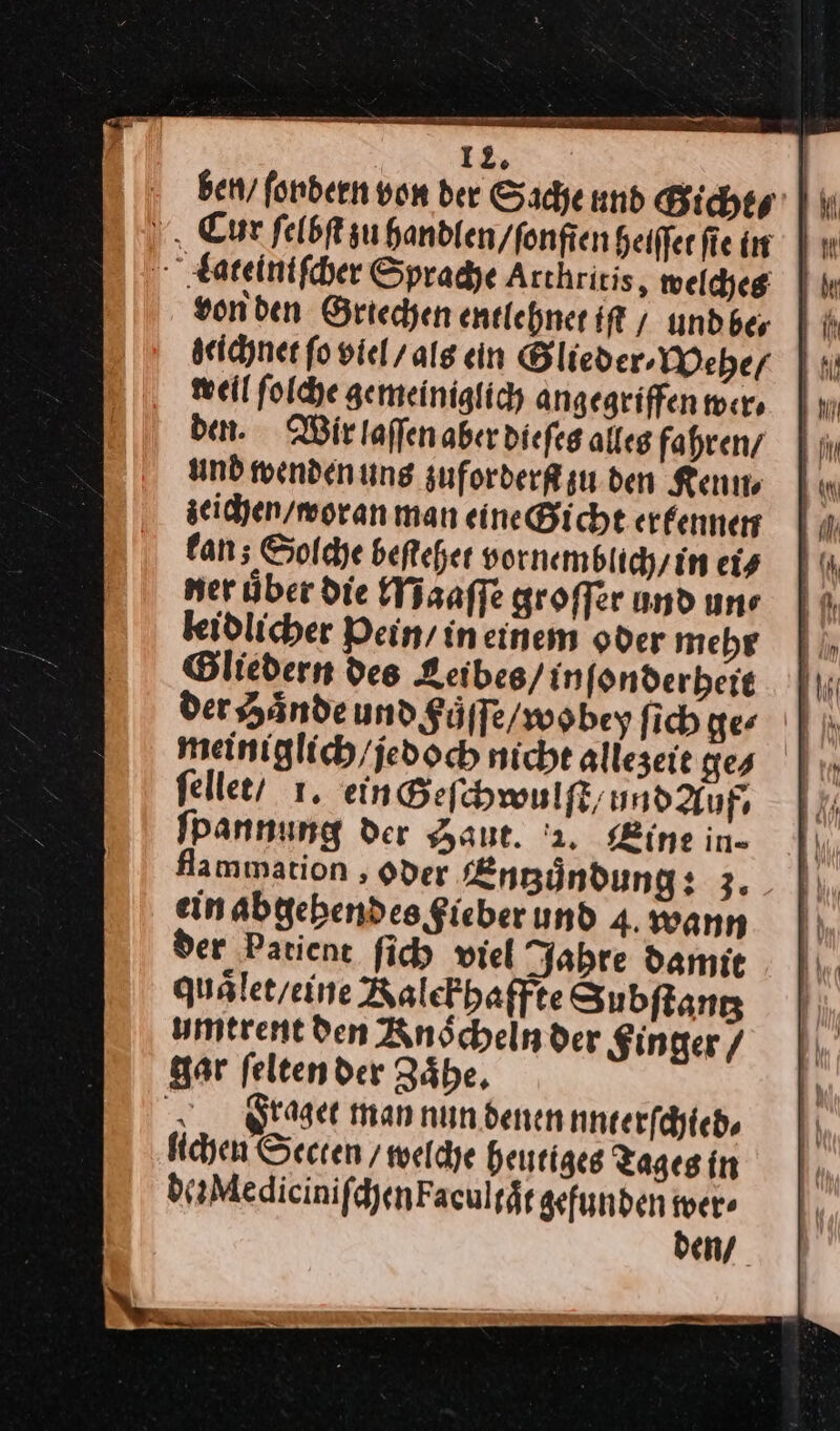 ben, fonbeen von der Sache und Gicht⸗ H weil ſolche gemeiniglich angegriffen wer⸗ den. Wir laſſen aber dieſes alles fahren/ und wendenung zuforderſt zu den Ken zeichen / woran man eine Gicht erfennen kan; Solche beſtehet vornemblich / in ei⸗ ner über die Maͤaſſe groffer und une keidlicher Pein / ineinem oder mehr Gliedern des Leibes/ inſonderheit meiniglich/jedoch nicht alleseie ges | ſellet / 1. ein Geſchwulſt / nndauf, ſpannung der Haut. '2. ine in- flammation ‚Oder Entzuͤndung: 3. ein abgehendes Sieber und 4. wann der Patient ſich viel Jahre damit quälet/eine Ralekhaffte Subſtantʒ umtrent den Anöchelnder Singer / gar feltender Zäbe, . graget man nun denen unterſchied⸗ lichen Secten / welche heutiges Tages in deMediciniſchenFacultaͤt gefunden wer⸗ den /