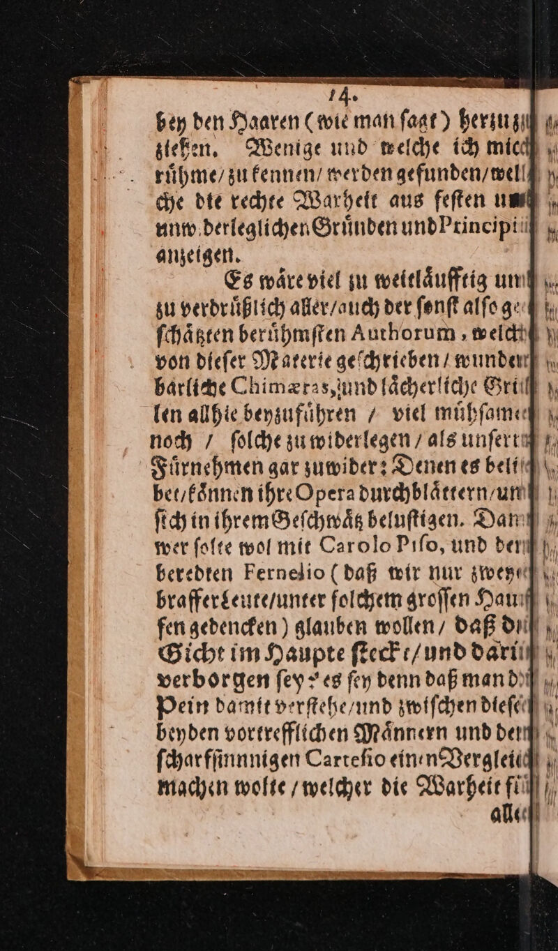 bey ben Haaren (wie man ſagt) a PM rühme/ su kennen / werden gefunden / well che die rechte Warheit aus feften umdl \. anzeigen. su verdruͤßlich aller / auch der ſonſt alſo ge ſchaͤßten beruͤhmſten Authorum ‚ welch barliche Chimætas, und laͤcherliche Gru len allhie beyzufuͤhren / viel muͤhſame noch / ſolche zu widerlegen / als unſerig Fuͤrnehmen gar zuwider: Denen es beliq bet / koͤnnen ihre Opera durchblaͤttern / un ſich in ihrem Geſchwaͤtz beluſtigen. Dam ı wer ſolte wol mit Carolo Pıfo, und der beredten Fernelio (dag wir nur zwey— brafferLeute / unter folchem groſſen Haum fen gedencken) glauben wollen / daß di Bicht im Haupte ſteckt / und darii— Pein Damit verſtehe / und zwiſchen dieſech