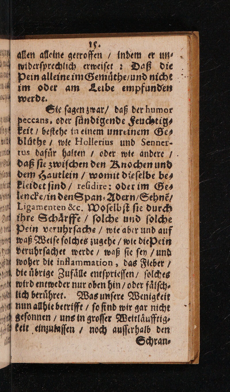 allen alleine gerroffen / Indem er une ⸗ widerſprechlich erweiſet Daß die . N Dein glleineim&amp;enmütherund niche - N gm oder am Leibe empfunden x werde. | | Sie ſagen zwar / daß der humor N peccans, oder fündigende Feuchtig⸗ 9 keit / beſtehe ta einem unreinem Bes ui Blüthey wie Hollerius und Senner- — — — | aus dafuͤr halten / oder wie andere / ‚N Daß ſie zwiſchen den Knochen und J | dem Hautlein / womit dieſelbe bes 7 m kleidet ſind / relidires Hderim Bes | Ienche/indenSpan, AdernSehne, il Ligamenten &amp;c. Wofelbjt fie durch I Ahre Schärffe / ſolche und ſolche il Pein veruhrfache / mieaber und auf waß Weife ſolches zugehe / wie die Pein nal Berubrfacher werde / waß fie fen /und iM Woher die inHammation , dag Fieber / ud die übrige Zufaͤlle entſprieſſen / ſolches ul Wird entweder nur oben hin / oder fälfch» u Bid beruͤhret. Wasımfere Wenigkeit nd nun allhie betrifft / fofind wir ar nie >.” „ul Befonnen / uns in grofler Weitläufftio || keit einzubaffen / noch auſſerhalb den JI Schran⸗ —————— — Beer De —