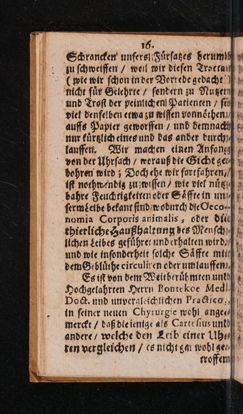 : ufchmeiffen / weil wir diefen Tracrad | = (te wir ſchon in der Vorrede gedacht nicht für Gelehrte / ſondern zu Nager ı und Troſt der peinlichen Darienren 7 ft viet denfelben etwa zu wiffen vonnöchenuf in auffs Papier geworffen / und demnach nur kuͤrtzlich eines und das ander durch/ lauffen. Wir machen «einen Anfang von der Uhrſach / worauß die Gicht geud bohren wird; Doch ehe wir fortfahren / iſt norhwendig zu wiſſen / mie viel nuͤt bahre Feuchtigketten oder Saͤffte in un ferm$cibe bekant ſind / wodurch die Oeco.· nomia Corporis animalis, oder dic thierliche Haußhaltung Bes Menſch⸗ lichen Leibes gefuͤhret und erhalten wird und wie inſonderheit ſolche Saͤffte mu dem Gebluͤihe circuliren oder umlauffen Es iſt von den Weitberuͤhmten untd| a, Hochgelahrten Herrin Bontekoe MedIf, Do. und unveraleichlichen Pra&amp;ico; Pi in feiner neuen Chyturgie wohl ange]; merckt / daß die ienige als Cartehtusunddll ;' andere/ welche den Zeib einer Uh⸗ ten vergleichen / es nicht gar wohl gen] troffem!)