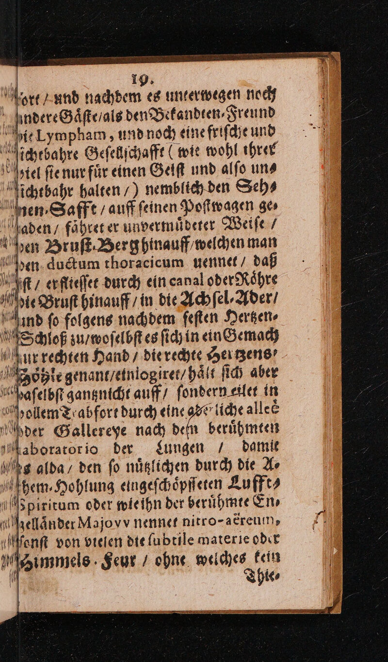 a en. dudtum thoracicum uennet daß Iſt / er flieſſet durch eincanal oder Roͤhre Hie Bruſt hinauff / in bie. Ach ſel⸗Ader / nd fo folgens nachdem feſten Hertzen⸗ Schioß zu / woſelbſt es ſich in ein Gemach ur rechten Hand / die rechte Hertzens oͤhle genant / etn logiret / hält ſich aber lhafeibfi gantznicht auff / ſondern eilet in pollem Tabfort durch eine gar liche alleᷣ Mder Gallereye nach dem beruͤhmten Maborator io ber Jungen / damit hg alda, den fo nuͤtzlichen durch die Ar them. Hohlung eingefchöpfieren Lufft⸗ epiritum oder wie ihn ber beruͤhmte En⸗ Mellaͤnder Majovv nennet nirro-acreum, Monſt von vielen die ſubtile materie odır immels Feur / ohne. weiches fein  Thies