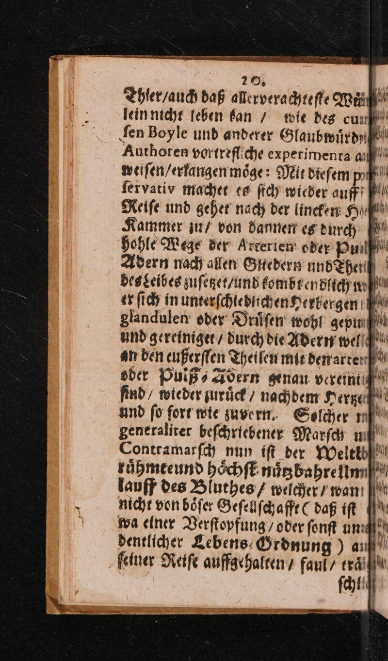 Thier / auch daß allerverachteſte Weil lein nicht leben kan / mie des cum ‚fen Boyle und anderer Glaubwuͤrd⸗ Authoren portrefliche experimenra auf weiſen / erkangen möge: Mit diefem pl fervariv machet es ſich wieder auff 4 Reife und gehet nach der lincken Hn Kammer zu/ von dannen es durch hohle Wege der Arrerien oder Pin pi Adern nad) allen Gliedern undXherif ° des Leibes zufeger/und tombt endlich w er ſich in unterſchledlichen Herbergen W glandulen oder Druͤſen wohl gepun und gereiniget / durch die Adern well an den eußerflen Theilen mie derarter oder Pulß⸗Adern genau verem f find / wieder zurück / / nachdem Herge und fo fort mie zuvern. Solcher mi generaliter befchrichener Marſch m y Contramarfd nun ift der Weltib tuͤhmteund hoͤchſt nuͤtz bahre um lauff des Bluthes / wacher / wan (it nicht von böfer Geſellſchafft ( dag iſt wa einer Verſtopfung / oder font ung dentlicher Lebens. Ordnung) an —* feiner Reiſe auffgehalten / faul’ rail | fat!