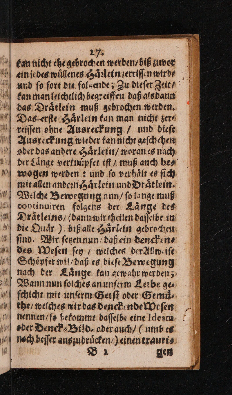 * u | Nil 2* | Ean nicht che — werden / biß zuvort ein jedes wuͤllenes Haͤrlein zerriſſin wird / and fo fort die fol⸗ ende; Zu dieſer Zeit | kan man leichtlich begreiffeu daß als dann das Draͤtlein muß gebrochen werden. Das erſte Haͤrlein fan man nidye sera |” reiſſen ohne Ausresfung / und biefe | Ausreck ung wieder kan nicht geſchehen oder das andere chaͤrlein / woran es nach der Laͤnge verknuͤpfet iſt / muß auch be⸗ wogen werden: und fo verhält es ſich mit allen andern Haͤrlein und Draͤtlein. Welche Bewegung nun / ſo lange muß continuiren folgens der Laͤnge des Draͤtleins / (dann wir theilen bafleibe in‘ die Quaͤr) biß alle Haͤrlein gebrochen ſind. Wir ſetzen nun daß ein dencken⸗ = 3 — = = == — = — — = 2 2 * = s u — — a a Em —— —— — — — — — — ee — = = > = > — — NM] Des Weſen fen / welches derAllwiſe un Schöpfermwil/daß eg diefe Bewegung | nach ber Laͤnge fan scwahr werden; nl Wann nun ſolches an unſerm Leibe ac: ſchicht mie unſerm Geiſt oder Gemů⸗ Nthe / welches wir das denckende Weſen nennen / ſe bekommt daſſelbe eine Ideam- | | ober Denck / Bild, ader auch / ( umb es noch beſſer auszudruͤcken /) einen trauri⸗ J— B2 gen BE TER — > l —