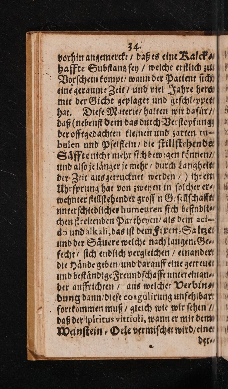 vorhin anzemerckt / daß es eine Kalck⸗ haffte Subſtantz ſey / welche erſtlich ui] | eine geraume Zeit / und viel Jahre heri] mir der Gicht zeplaget und geſchleppett har. Diefe Materle / halten wir dafuͤr / daß (nebenft dem das durch Verſtopfung⸗ der offtgedachten fleinen und zarten tu⸗ bulen und Pfeiflein / die fEillftehendei] % Saͤffte nicht mehr fihbemrgen können] | sind alfo je länger je mehr durch Sanaheltt der Zeit auggetruchner werden /) threm] wehnter Rillftehender groff n Geſellſchafft unterſchiedlicher humeuren ſich beftndller) | chen Freitenden Partheyen / als dem aci⸗ do undalkali,das iſt dem giren-Salgei] ı und der Säwere welche nadjlangenı Gen | \ ſecht / ſich endlich vergleichen / einandert) die Hände geben und darauf etnegerreuet | ı und beſtaͤndige Freundſchafft untereinan/⸗/ der auffrichten/ aus welcher Verbin⸗ dundg dann dieſe coagulirung unfehibart] \ . fortfommen muß / gleich wie wir fehen / daß der (plrirus vitrioli, warın er mir. dem Weinſtein/ Oele vermiſchet nn 6 *