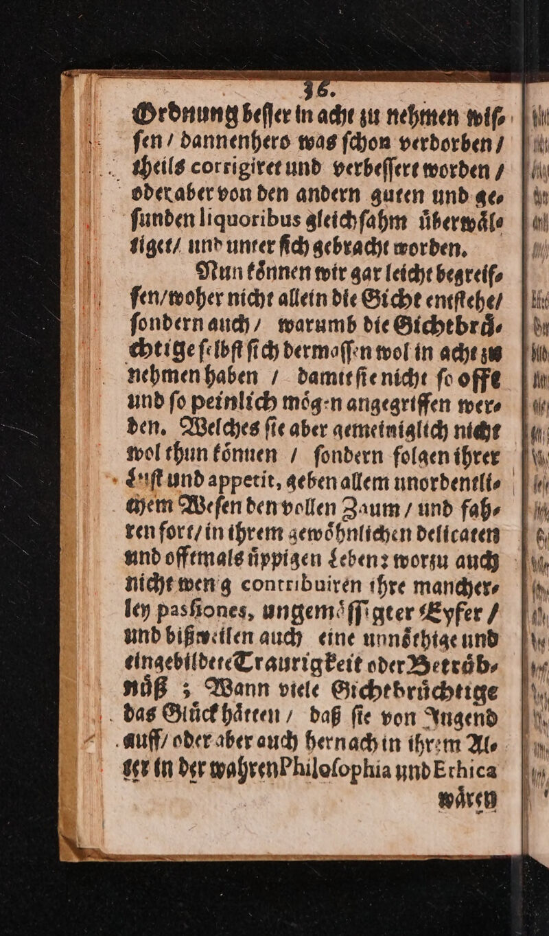 — — ſen / dannenhero was ſchon verdorben | theils corrigiret und verbeſſert worden / oderaber von den andern guten undgeo |% ſunden liquoribus gleich ſahm uͤberwaͤl⸗ tiget / und unter ſich gebracht worden. Nun koͤnnen wir gar leicht begreif⸗ ſen / woher nicht allein die Gicht entftehe / ſondern auch / warumb die Gichtbraͤ⸗ chtige ſelbſt ſich dermaſſen wol in acht zu nehmen haben / damit ſie nicht ſo offt und fo peinlich mög:n angegriffen wer⸗ den. Weldyes fie aber aemeiniglich nicht wol thun können / fondern folgen ihrer Liſt und appetit, geben allem unordentli ⸗ chem Weſen den vollen Zaum / und fah⸗ ren fort / in ihrem zewoͤhnlichen delicaten und offtmals uͤppigen Leben: worzu auch nicht wen g contribuiren ihre mancher⸗ ley pasſiones, ungemöffigter Eyfer / und bißweilen auch eine unnoͤthtige und eingebildete Traurigkeit oder Betraͤb⸗ Nuͤß Wann viele Gicht bruͤchtige das Gluͤck haͤtren/ daß fie von Ingend auff / oder aber auch hernach in ihrem Als ser in der wahren Philoſophia yndErhica waͤren