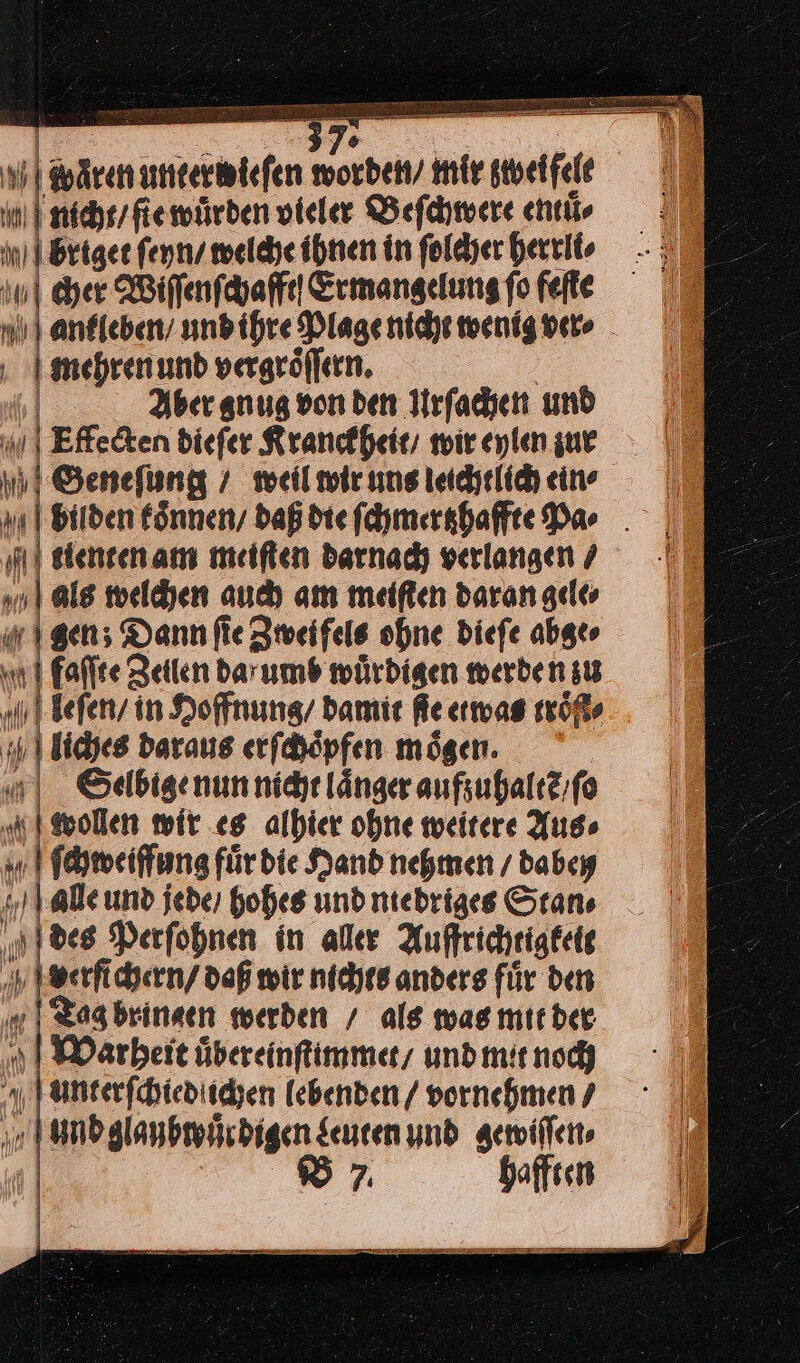 370 Mwaͤren ——— worden / mir rel IM ram würden vieler Beſchwere entuͤ⸗ al nit briget ſeyn / welche ihnen in ſolcher herrli⸗ | eher Wiſſenſchafft Ermangelung fo feſte ankleben / und ihre Plage nicht wenig ver⸗ | | mehren und vergroͤſſern. Aber anug von den Urſachen und Effecten dieſer Kranckheit / wir eylen zur nn ‚I Genefung ! weilmieınsiechelihein — |, = baßdiefchmershaffte dar . N tienten am meiſten darnach verlangen / als welchen auch am meiſten daran gele⸗ gen; Dann fie Zweifels ohne Diefe abge» | h1 falle Zeiten barumb würdigen werben st | Jefen/ in Hoffnung damit fe etwas röfts su | liches daraus erſchoͤpfen mögen. u Selbige nun nicht länger aufzuhaltẽ / ſo FBvollen wir es alhier ohne weitere Aus⸗ ſchweiffung fürdie Hand nehmen dabey „ale und jeder hohes und ntebriges Stans „des Perfohnen in aller Auffrichtigteit verfichern / daß wir nichts anders für den —— werden / als was mit der en ul 1 y Faneerfchted: ichen lebenden / vornehmen ‚ m und glaubwuͤr digen Luten und gewiſſen⸗ 4 | B hafften iin ET NT Te Te