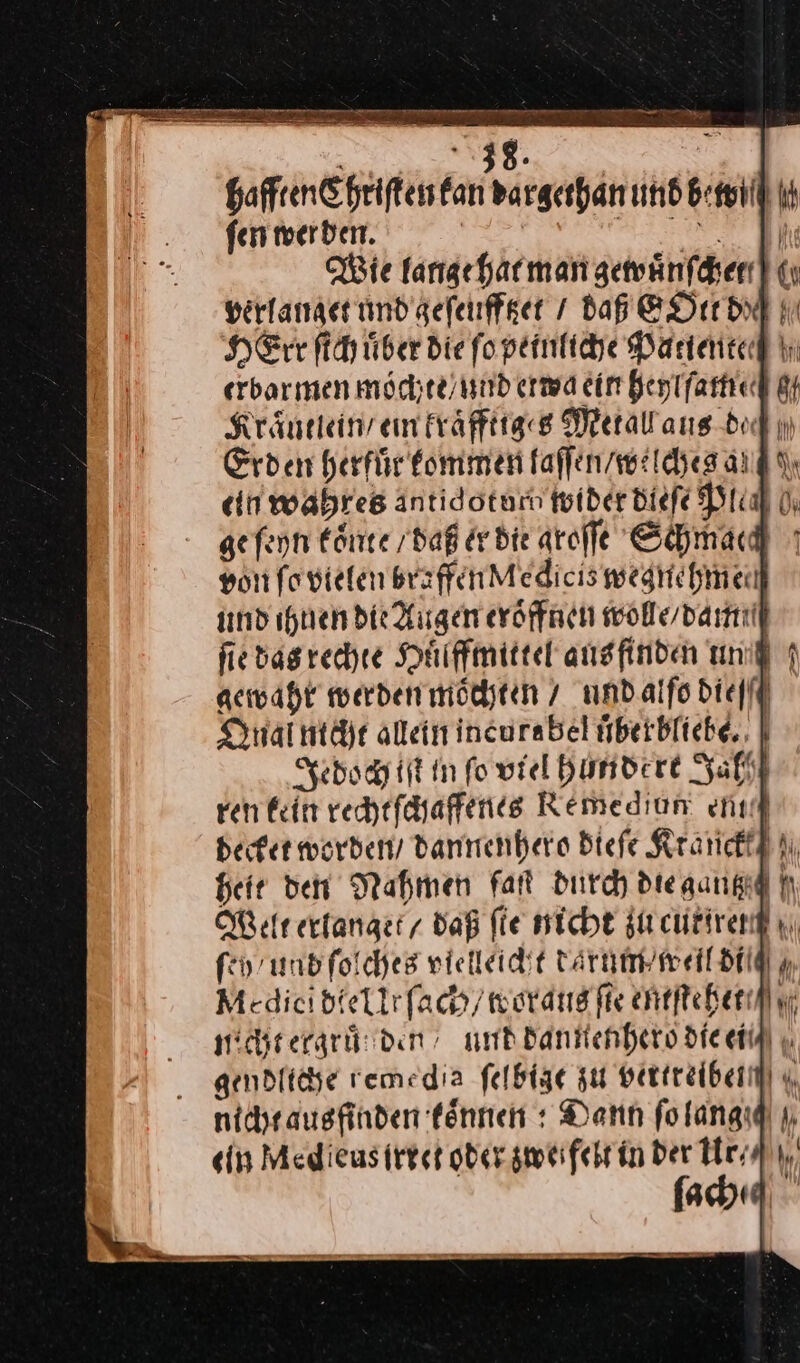 hafften Chriſten kan dargerhan und bewi ſen werden. | — Wie lange hat man gewuͤnſcher verlanget und geſeufftzet / daß EOtt du HErr ſich uͤber die ſo peinliche Patiente erbarmen moͤchte / und etwa ein heyſlſam 8 Kraͤntlein / ein kraͤffttges Metall aus de ı) Erden herfuͤr kommen faffen/welchesang din wahres äntidoturm wider dieſe Ptiaf 0, ge ſeyn koͤnte / daß er dir aroffe Schmach yon ſo vielen braffen Medicis wegnehmen und ihnen die Augen eröffnen wolle / dann ſie das rechte Huͤlffmittel ansfinden uni 1 gewahr werden moͤchten / und alſo bielff Qnai nicht allein incurabel uͤberbliebe. Jedoch iſt in fo viel hundert Zahl ren kein rechtſchaffenes Remediun enıf becket worden, / dannenhero Biefe Ktanck heit den Nahmen faſt durch dteaangid f Welt erlanget / daß fie nicht zu cutirer fen und ſolches vielleicht darum weil di— Medici dte Ur ſach / woraus fie entſtehet/ micht ergruͤſden/ und dannenhero die ei/ gendliche remedia ſelbige zus vertreiben u nicht ausfinden koͤnnen: Dann folangıd u ein Med eus irret oder zwefelt in der Hr, ſach«