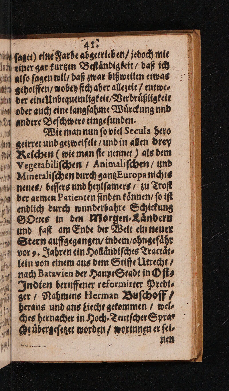 ü 41: | ſaget) eine Farbe abgerrichen/ jeboch mie 3 Mer gar kurtzen Beſtaͤndigbeit / daß ich ‚te alfo ſagen wil / daß zwar bißweilen etwas ii geholffen / wobey ſich aber allezeit / entwe⸗ hl der eine Unbequemligk eit / Verdruͤßligkeit Ink ober auch eine langſahme Wuͤrckung nnd M andere Beſchwere eingefunden. 4 Wie man nun ſo viel Secula Hero geirret und gezweifelt / und in alen drey Reichen (wie man fie nenne ) als dem N ont | nl Vegerabilifyen / Animalifchen / und ar Mineralifchen durd) gangEuropa nichts Mneues / beffers und heylſamers / su Troſt „in ber armen Patienten finden koͤnnen / fo iſt ul endlich durch wunderbahre Schickung nl Des In den Morgen Zänderu m und faſt am Ende ber Welt ein neuer ni Stern aufgegangen, indem / ohngefaͤhr vor 9. Jahren ein Hollaͤndiſches Tractaͤt⸗ lein won einem aus dem Stifte Utrecht / nach Batavien der Hauyt Stadt in Oſt⸗ „dl Indien beruffener reformirter Predto u gers Nahmens Herman Buſchoff⸗ heraus undang Liecht getommen / wel hes hernacher in Hoch · Teutſcher Sprae „al eübsrgefenes worden / worinnenerfeo A 2 ne H ——— —