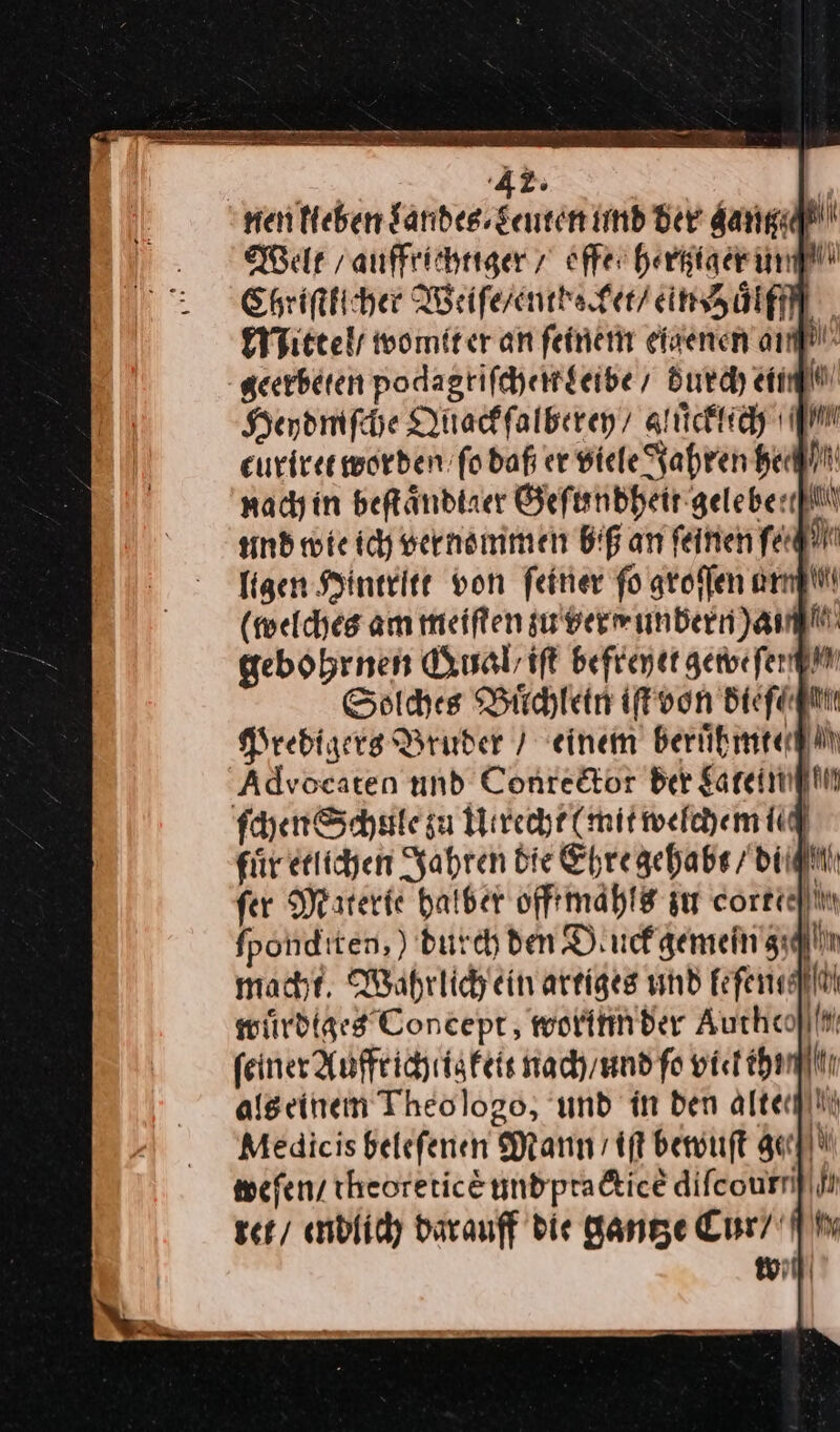 nach in beſtaͤndiaer Geſundheit gelebert und wie ich vernommen Big an ſeinen fe) ligen Hintritt von feiner fo groffen an (welches am meiften zu ver unbern )am gebohrnen Qual /iſt befreyet gewe ſerg Solches Buͤchlein iſt von diefagttt Predigers Bruder / einem beruͤhmte Advocaten und Conrector ber gareiiifi ſchen Schule gu Utrecht (mit welchem i fiir etlichen Jahren die Ehre gehabt / di fer Muerie halber off mahls su cortech fponditen, ) durch den Dluck gemein g macht. Waährlich ein artiges und fefenullil wuͤrdiges Concept, worinn der Auchcolif feiner Auffrichtig keit nach / und ſo viel thmn als einem Theo logo, und in den alten Medicis beleſenen Mann / iſt bewuſt ge— weſen / theoretice und practicẽ difcournf il