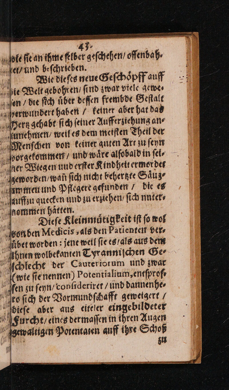 | 43: m fie an ihme felber geſchehen / offenbah⸗ e und beſchrieben. A Wie biefes neue Geſchoͤpff auff ie Welt gebohren find zwar viele gew⸗e · | en / die ſich uͤber deſſen frembde Geſtalt rwundert haben / feiner aber hat dad „users gehabt ſich ſeiner Aufferziehung an⸗ ſunehmen / weil es dem meiſten Theil der Menſchen von keiner auten Art zu ſeyn horgekommen / und wäre alſobald in ſei⸗ iner Wiegen uud erfter Kindheit ermorden Igemorden/man ſich nicht beher zte Saͤuz⸗ m men und Pflegere gefunden 7 die es a ILz % auffzu quecken und su erziehen, fich nnter⸗ nommen haften. — | A Diefe Kleinmuͤtigkeit iſt fo wol worden Medieis salsben Patienteit ver⸗ \ Aiber worden : jene weil fie es / als aus den Ahnen wolbekanten Tyr anniſchen Ger ſchlecht der Cauteriorum und zwar ‚wie ſie nennen Potentialium, entſprof⸗ ifen sur ſeyn / confiderirer / und dannenhe⸗ Neo ſich der Vormundſchafft geweigert bieſe aber aus eiteler eingebildeter Aurcht / eines dermaſſen in ihren Augen Bewal igen Potentaten auff ihre Schoß ui 3 TEE eu \