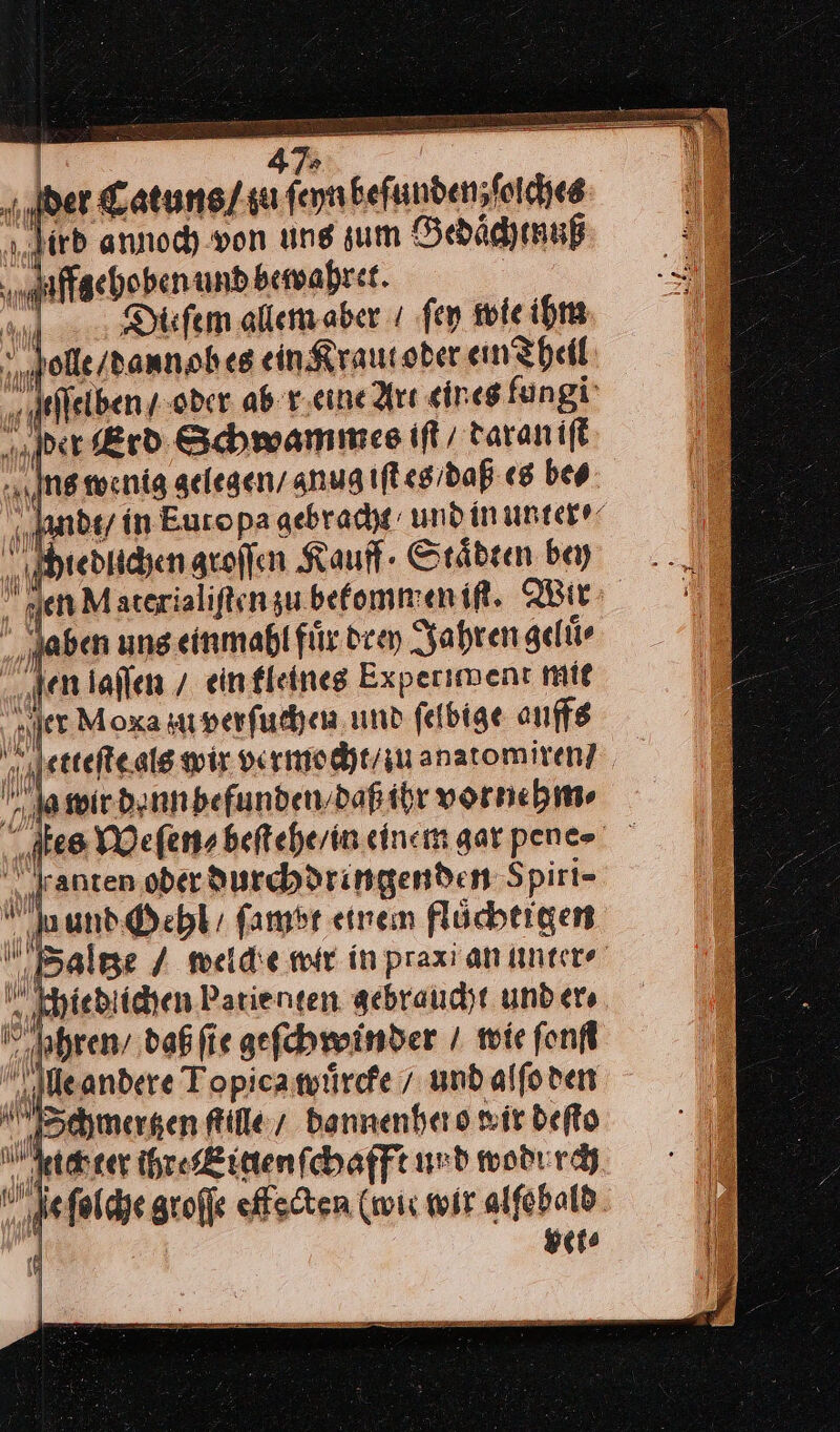 47; der Catuns / zu ſeyn befunden;foiches irb annoch von ung sum Gedaͤchtnuß Affsehoben und bewahret. | PR Diefem allem aber ı fen wie ihm olle /dann oh es ein Kraut oder ein Theil ſelben / oder ab r eine Art cin es lungi per Erd Schwammes iſt / daran iſt Ing wenig gelegen / gnug iſt es / daß es bes ndt / in Europa gebracht / und in unter⸗ hiedlichen groſſen Kauff · Staͤdten bey len Materialiftenzu.befommenif. Wir aben uns einmahl für dien Jahren gelür ‚ten laflen / einfleines Experiment mit er Moxa zu verſuchen und felbige auffs a wir denn befunden / daß ihr vorne hm⸗ ſtes Weſen⸗ beſtehe / in einem gar pene⸗ aunten oder durchdringenden Spiri- und Oehl / fambr einem flüchtigen Balge / melde wir in prax an unter⸗ ‚khiebiichen Patienten gebraucht und er⸗ Ihren’ daß ſie geſchwinder / wie fonfl lle andere Topica wuͤrcke / und alſo den Schmergtzen ſtille / dannenhero wir deſto eichter ihre Eiten ſchafft und wodurch e ſolche groſſe effecten (mir wit alſobald | | vet⸗